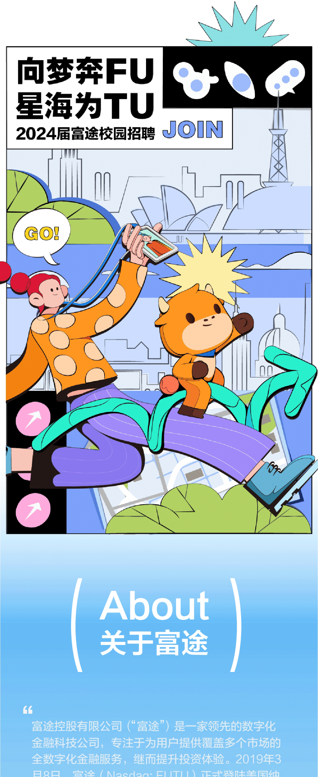 向梦奔FU\\n星海为TU\\n2024届富途校园招聘\\nJOIN\\nGOI\\nAbout\\n关于富途\\n富途控股有限公司(“富途”)是一家领先的数字化\\n金融科技公司，专注于为用户提供覆盖多个市场的\\n全数字化金融服务，继而提升投资体验。2019年3\\nA0\\n途\\nloodoa.CllTll工-\\n张土羊国纳\\n