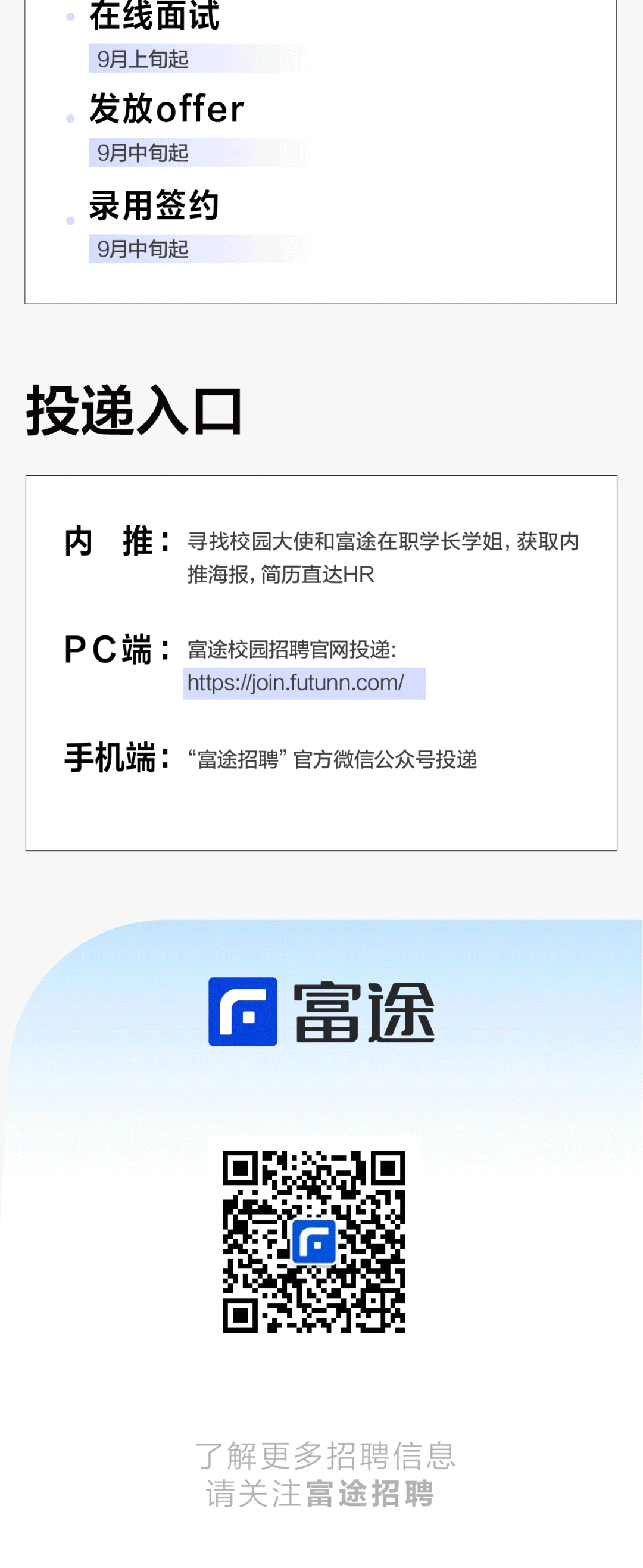 在线面试\\n9月上旬起\\n发放offer\\n9月中旬起\\n录用签约\\n9月中旬起\\n投递入口\\n内推寻找校园大使和富途在职学长学姐，获取内\\n推海报，简历直达HR\\nPC端:富途校园招聘官网投递:\\nhttps://join.futunn.com/\\n手机端:“富途招聘”官方微信公众号投递\\n富途\\n了解更多招聘信息\\n请关注富途招聘\\n