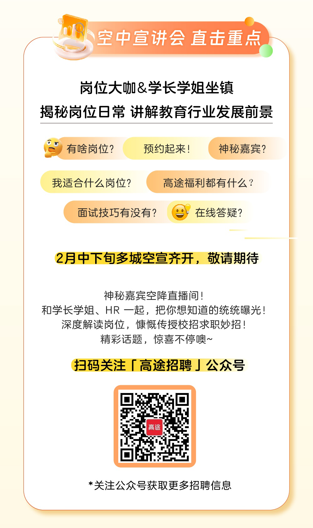 <p>D空中宣讲会直击重点</p>
<p>岗位大咖&学长学姐坐镇</p>
<p>揭秘岗位日常讲解教育行业发展前景</p>
<p>)有啥岗位?预约起来!神秘嘉宾?</p>
<p>我适合什么岗位?高途福利都有什么?</p>
<p>面试技巧有没有?在线答疑?</p>
<p>2月中下旬多城空宣齐开,敬请期待</p>
<p>神秘嘉宾空降直播间!</p>
<p>和学长学姐、HR -起,把你想知道的统统曝光!</p>
<p>深度解读岗位,慷慨传授校招求职妙招!</p>
<p>精彩话题,惊喜不停噢~</p>
<p>扫码关注「高途招聘J公众号</p>
<p>高途</p>
<p>*关注公众号获取更多招聘信息</p>
