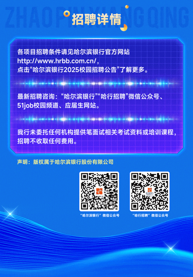 <p>招聘详情</p>
<p>各项目招聘条件请见哈尔滨银行官方网站<br/>http://www.hrbb.com.cn/,</p>
<p>点击&ldquo;哈尔滨银行2025校园招聘公告&rdquo;了解更多。</p>
<p>最新招聘咨询:&ldquo;哈尔滨银行&rdquo;&ldquo;哈行招聘&rdquo;微信公众号、<br/>51job校园频道、应届生网站。</p>
<p>我行未委托任何机构提供笔面试相关考试资料或培训课程<br/>招聘不收取任何费用。</p>
<p>声明:版权属于哈尔滨银行股份有限公司</p>
<p>&ldquo;哈尔滨银行&rdquo;微信公众号</p>
<p>&ldquo;哈行招聘&rdquo;微信公众号</p>
