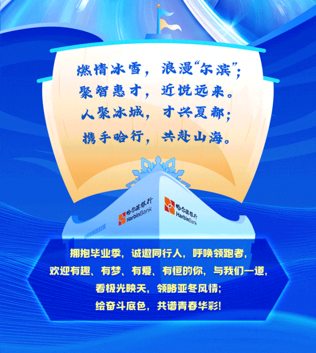 <p>燃情冰雪，浪漫&ldquo;尔滨&rdquo;，<br/>聚智惠才，<br/>近悦远来。<br/>人聚冰城，<br/>才兴夏都;<br/>携手哈行，共赴山海。</p>
<p>乐#级行</p>
<p>HarbinBank</p>
<p>合尔滨号不</p>
<p>tabnek</p>
<p>拥抱毕业季，诚邀同行人，<br/>呼唤领跑者，</p>
<p>欢迎有趣、有梦、有爱、有恒的你，与我们一道</p>
<p>看极光映天，领略亚冬风情;</p>
<p>绘奋斗底色，共谱青春华彩!</p>

