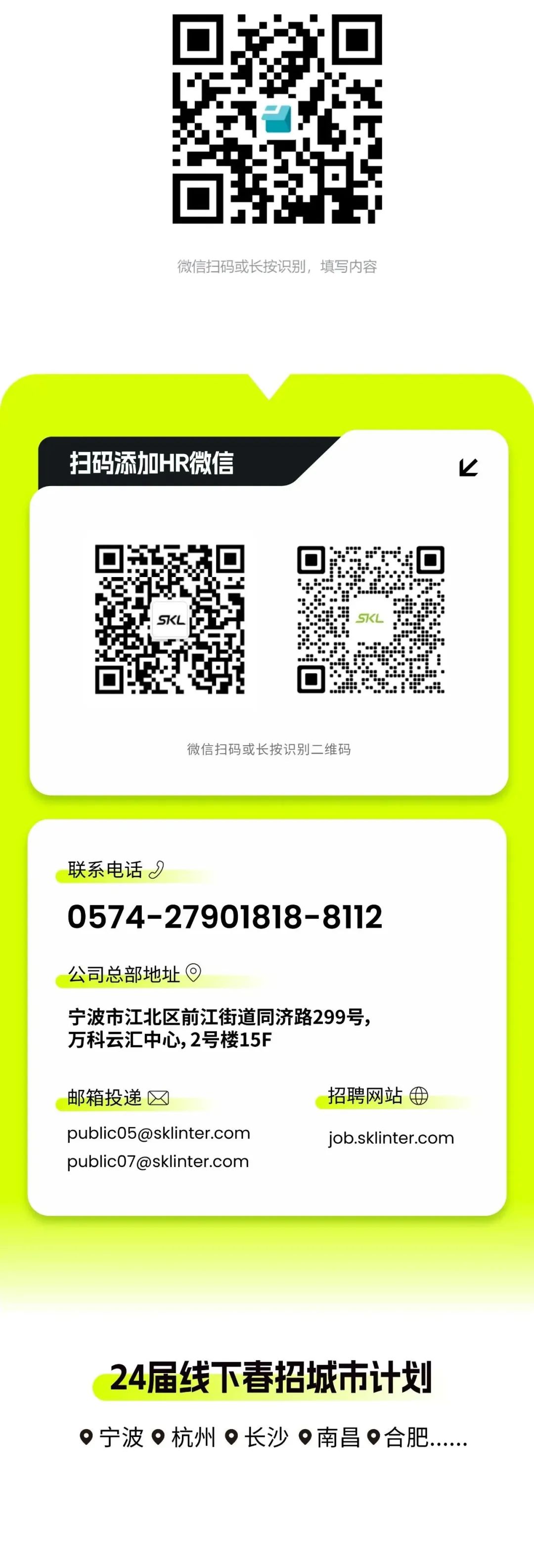 <p>微信扫码或长按识别，填写内容</p>
<p>扫码添加HR微信</p>
<p> </p>
<p>微信扫码或长按识别二维码</p>
<p>联系电话I</p>
<p>0574-27901818-8112</p>
<p>公司总部地址</p>
<p>宁波市江北区前江街道同济路299号，<br/>万科云汇中心,2号楼15F</p>
<p>邮箱投递</p>
<p>public05@sklinter.com<br/>public07@sklinter.com</p>
<p>招聘网站<br/>job.sklinter.com</p>
<p>24届线下春招城市计划<br/>宁波杭州长沙南昌合肥..</p>
