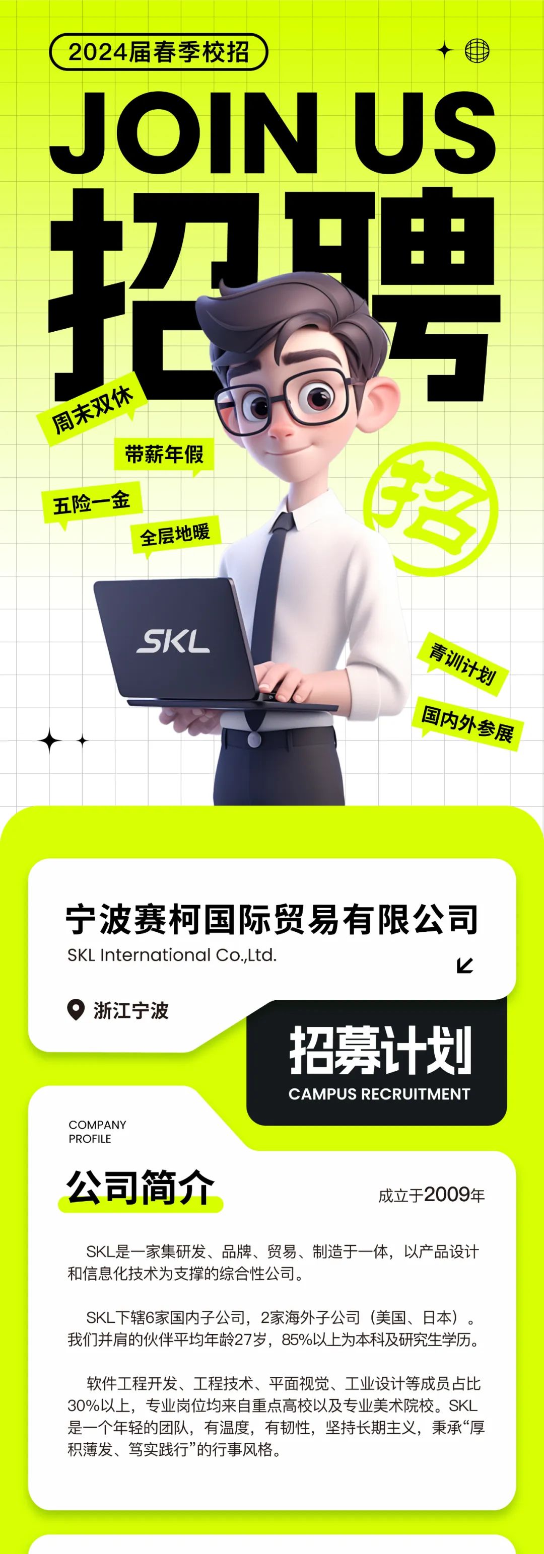 <p>2024届春季校招</p>
<p>JOIN US</p>
<p>招聘<br/>周末双休</p>
<p>带薪年假</p>
<p>五险一金</p>
<p> </p>
<p>全层地暖</p>
<p>SKL</p>
<p>青训计划</p>
<p>国内外参展</p>
<p>宁波赛柯国际贸易有限公司<br/>SKLInternational Co.,Ltd.</p>
<p> </p>
<p>浙江宁波</p>
<p>招募计划</p>
<p>CAMPUS RECRUITMENT</p>
<p>COMPANY</p>
<p>PROFILE</p>
<p>公司简介</p>
<p>成立于2009年</p>
<p>SKL是一家集研发、品牌、贸易、制造于一体，以产品设计<br/>和信息化技术为支撑的综合性公司。</p>
<p>SKL下辖6家国内子公司，2家海外子公司(美国、日本)。<br/>我们并肩的伙伴平均年龄27岁，85%以上为本科及研究生学历。</p>
<p>软件工程开发、工程技术、平面视觉、工业设计等成员占比<br/>3O%以上，专业岗位均来自重点高校以及专业美术院校。SKL<br/>是一个年轻的团队，有温度，有韧性，坚持长期主义，秉承“厚<br/>积薄发、笃实践行”的行事风格。</p>
