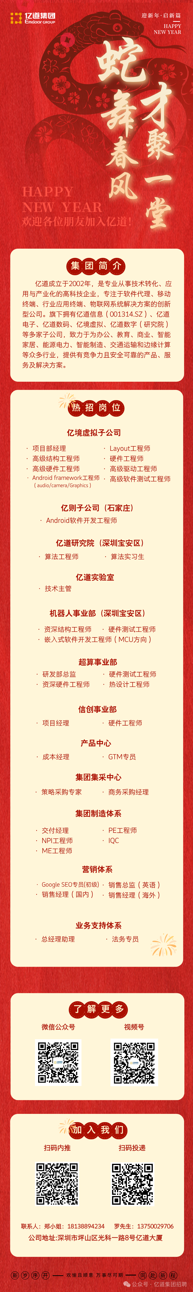 <p>亿道集团</p>
<p>迎新年·启新篇</p>
<p>EmGoOFGROUP</p>
<p>HAPPY</p>
<p>NEW YEAR</p>
<p>蛇</p>
<p>HAPPY</p>
<p>NEWYEAR</p>
<p>欢迎各位朋友加入亿道!</p>
<p>集团简介</p>
<p>亿道成立于2002年，是专业从事技术转化、应<br/>用与产业化的高科技企业，专注于软件代理、移动<br/>终端、行业应用终端、物联网系统解决方案的创新<br/>型公司。旗下拥有亿道信息(001314.SZ)、亿道<br/>电子、亿道数码、<br/>亿境虚拟、亿道数字(研究院)<br/>等多家子公司，致力于为办公、教育、商业、智能<br/>家居、能源电力、智能制造、交通运输和边缘计算<br/>等众多行业，提供有竞争力且安全可靠的产品、服<br/>务及解决方案。</p>
<p>热招岗位</p>
<p>亿境虚拟子公司</p>
<p>项目部经理</p>
<p>Layout工程师</p>
<p>高级结构工程师</p>
<p>硬件工程师</p>
<p>高级硬件工程师</p>
<p>高级驱动工程师</p>
<p>Android framework工程师 .<br/>高级软件测试工程师<br/>(audio/camera/Graphics)</p>
<p>亿则子公司(石家庄)<br/>Android软件开发工程师</p>
<p>亿道研究院(深圳宝安区)<br/>算法工程师</p>
<p>算法实习生</p>
<p>亿道实验室</p>
<p>技术主管</p>
<p>机器人事业部(深圳宝安区)</p>
<p>资深结构工程师<br/>硬件测试工程师<br/>嵌入式软件开发工程师(MCU方向)</p>
<p>超算事业部</p>
<p>研发部总监</p>
<p>硬件测试工程师</p>
<p>资深硬件工程师</p>
<p>热设计工程师</p>
<p>项目经理</p>
<p>信创事业部</p>
<p>硬件工程师</p>
<p>成本经理</p>
<p>产品中心</p>
<p>GTM专员</p>
<p>集团集采中心</p>
<p>策略采购专家</p>
<p>商务采购经理</p>
<p>集团制造体系</p>
<p>交付经理<br/>NPI工程师<br/>ME工程师</p>
<p>PE工程师<br/>IQC</p>
<p>营销体系</p>
<p>Google SEO专员(初级).销售总监(英语)<br/>销售经理(国内)<br/>.销售经理(海外)</p>
<p>业务支持体系</p>
<p>总经理助理</p>
<p>法务专员</p>
<p>了解更多</p>
<p>微信公众号</p>
<p>视频号</p>
<p>加入我们</p>
<p>扫码内推</p>
<p>扫码投递</p>
<p>联系人:郑小姐:18138894234 罗先生:13750029706</p>
<p>公司地址:深圳市坪山区光科一路8号亿道大厦</p>
<p>新岁序开一欢愉且顺意万事尽可期一同赴新程</p>
<p>公众号，亿道集团招聘</p>
