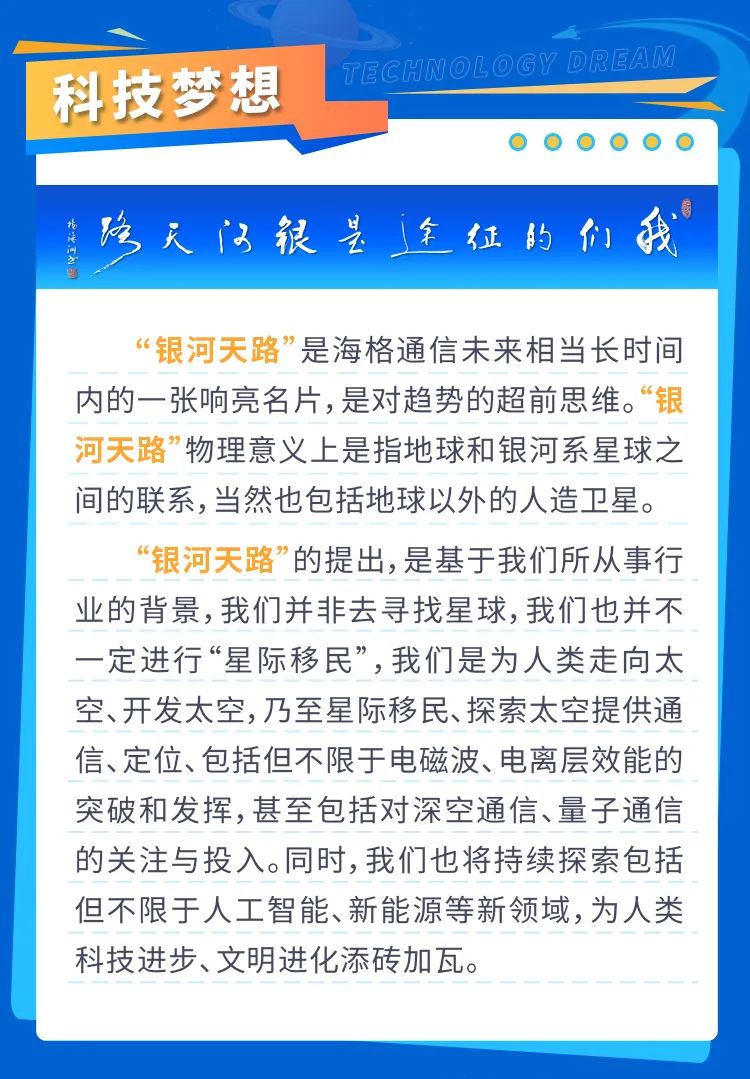 <p>科技梦想</p>
<p>ECHNOLOGY DREAM</p>
<p>络天门很是全征的们我</p>
<p>“银河天路”是海格通信未来相当长时间<br/>内的一张响亮名片,是对趋势的超前思维。“银<br/>河天路”物理意义上是指地球和银河系星球之<br/>间的联系,当然也包括地球以外的人造卫星。</p>
<p>“银河天路”的提出,是基于我们所从事行<br/>业的背景,我们并非去寻找星球,我们也并不<br/>一定进行“星际移民”,我们是为人类走向太<br/>空、开发太空,乃至星际移民、探索太空提供通<br/>信、定位、包括但不限于电磁波、电离层效能的<br/>突破和发挥,甚至包括对深空通信、量子通信<br/>的关注与投入。同时,我们也将持续探索包括<br/>但不限于人工智能、新能源等新领域,为人类<br/>科技进步、文明进化添砖加瓦。</p>
