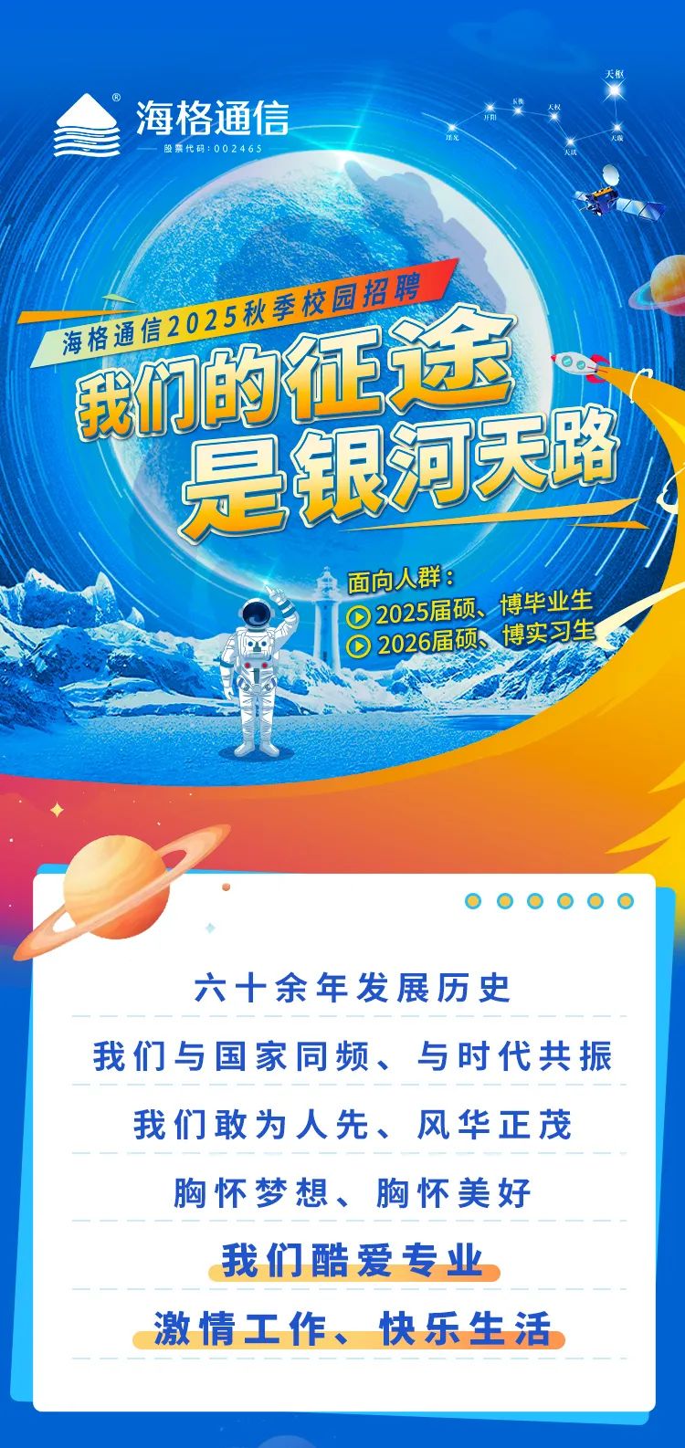 
<table>
<tr><td>海格通信股票代码:002465公我们的征场是银河天路面向人群:D2025届硕博毕业生一轮 0 2026届硕、 博实习生      六十余年发展历史</td>
</tr>
<tr><td>我们与国家同频、与时代共振</td>
</tr>
<tr><td>我们敢为人先、风华正茂</td>
</tr>
<tr><td>胸怀梦想、胸怀美好</td>
</tr>
<tr><td>我们酷爱专业</td>
</tr>
<tr><td>激情工作、快乐生活</td>
</tr>
<tr><td></td>
</tr>
</table>
