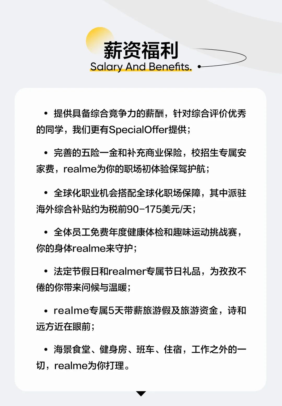 <p>薪资福利<br/>Salary And Benefts.</p>
<p>.提供具备综合竞争力的薪酬，针对综合评价优秀<br/>的同学，我们更有SpecialOffer提供;</p>
<p>●完善的五险一金和补充商业保险，校招生专属安<br/>家费，realme为你的职场初体验保驾护航;</p>
<p>.全球化职业机会搭配全球化职场保障，其中派驻<br/>海外综合补贴约为税前90-175美元/天;</p>
<p>●全体员工免费年度健康体检和趣味运动挑战赛，<br/>你的身体realme来守护;</p>
<p>.法定节假日和realmer专属节日礼品，为孜孜不<br/>倦的你带来问候与温暖;</p>
<p>.realme专属5天带薪旅游假及旅游资金，诗和<br/>远方近在眼前;</p>
<p>.海景食堂、健身房、班车、住宿，工作之外的一<br/>切，realme为你打理。</p>
