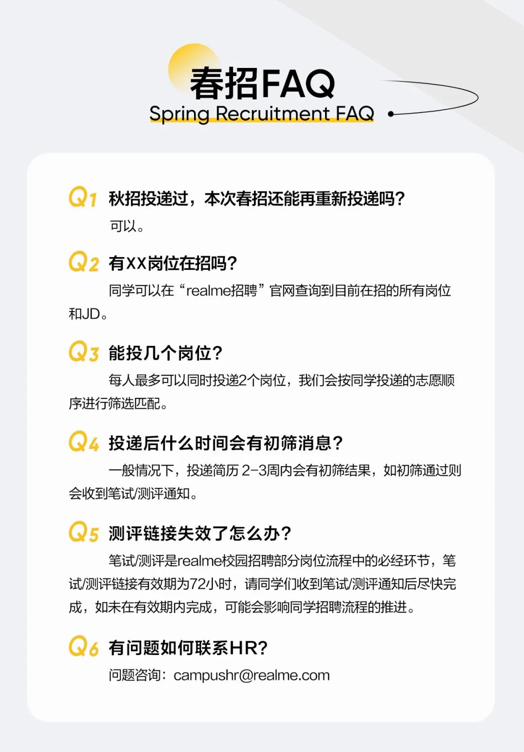 <p>春招FAQ</p>
<p>Spring Recruitment FAQ‘</p>
<p>Q1<br/>秋招投递过，本次春招还能再重新投递吗?<br/>可以。</p>
<p>Q2<br/>有XX岗位在招吗?</p>
<p>同学可以在“realme招聘”官网查询到目前在招的所有岗位<br/>和JD。</p>
<p>Q3<br/>能投几个岗位?</p>
<p>每人最多可以同时投递2个岗位，我们会按同学投递的志愿顺<br/>序进行筛选匹配。</p>
<p>4投递后什么时间会有初筛消息?</p>
<p>一般情况下，投递简历2-3周内会有初筛结果，如初筛通过则<br/>会收到笔试/测评通知。</p>
<p>Q5<br/>测评链接失效了怎么办?</p>
<p>笔试/测评是realme校园招聘部分岗位流程中的必经环节，笔<br/>试/测评链接有效期为72小时，请同学们收到笔试/测评通知后尽快完<br/>成，如未在有效期内完成，可能会影响同学招聘流程的推进。</p>
<p>6有问题如何联系HR?</p>
<p>问题咨询:campushr@realme.com</p>
