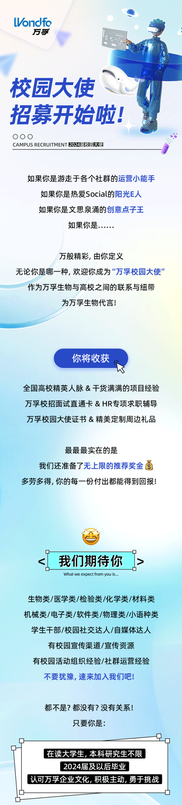 <p>Wndfo</p>
<p>万孚</p>
<p>校园大使</p>
<p>招募开始啦!司</p>
<p>000</p>
<p>CAMPUS RECRUITMENT 2024届校园大使</p>
<p>如果你是游走于各个社群的运营小能手</p>
<p>如果你是热爱Social的阳光E人</p>
<p>如果你是文思泉涌的创意点子王</p>
<p>如果你是......</p>
<p>万般精彩,由你定义</p>
<p>无论你是哪一种,欢迎你成为“万孚校园大使”</p>
<p>作为万孚生物与高校之间的联系与纽带</p>
<p>为万孚生物代言!</p>
<p>你将收获</p>
<p>米K</p>
<p>全国高校精英人脉&干货满满的项目经验</p>
<p>万孚校招面试直通卡& HR专项求职辅导</p>
<p>万孚校园大使证书&精美定制周边礼品</p>
<p>最最最实在的是</p>
<p>我们还准备了无上限的推荐奖金当</p>
<p>多劳多得,你的每一份付出都能得到回报!</p>
<p>我们期待你></p>
<p>What we expect from you is...</p>
<p>生物类/医学类/检验类/化学类/材料类</p>
<p>机械类/电子类/软件类/物理类/小语种类</p>
<p>学生干部/校园社交达人/自媒体达人</p>
<p>有校园宣传渠道/宣传资源</p>
<p>有校园活动组织经验/社群运营经验</p>
<p>不要犹豫,速来加入我们吧!</p>
<p>都不是?都没有?没有关系!</p>
<p>只要你是:</p>
<p>一土。</p>
<p>在读大学生本科研究生不限</p>
<p>2024届及以后毕业</p>
<p>认可万孚企业文化,积极主动,勇于挑战</p>
<p>☐--D</p>
<p>☐</p>
