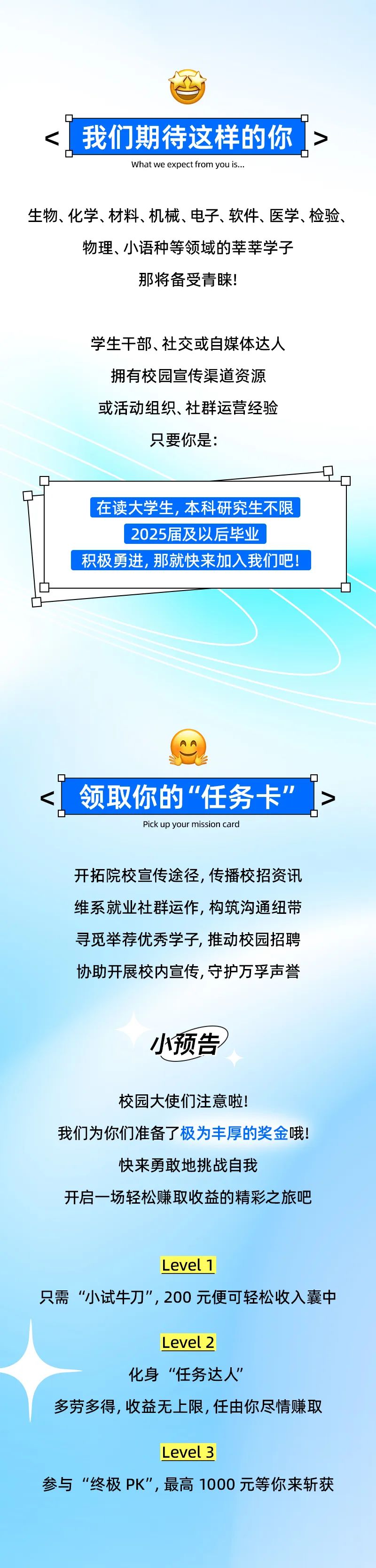 <p><我们期待这样的你></p>
<p>D-.☐</p>
<p>What we expect from you is...</p>
<p>生物、化学、材料、机械、电子、软件、医学、检验、</p>
<p>物理、小语种等领域的莘莘学子</p>
<p>那将备受青睐!</p>
<p>学生干部、社交或自媒体达人</p>
<p>拥有校园宣传渠道资源</p>
<p>或活动组织、社群运营经验</p>
<p>只要你是:</p>
<p>Q</p>
<p>Q</p>
<p>在读大学生,本科研究生不限</p>
<p>2025届及以后毕业</p>
<p>积极勇进,那就快来加入我们吧!</p>
<p>☐-☐</p>
<p>领取你的“任务卡”></p>
<p>Pick up your mission card</p>
<p>开拓院校宣传途径,传播校招资讯</p>
<p>维系就业社群运作,构筑沟通纽带</p>
<p>寻觅举荐优秀学子,推动校园招聘</p>
<p>协助开展校内宣传,守护万孚声誉</p>
<p>小预告</p>
<p>校园大使们注意啦!</p>
<p>我们为你们准备了极为丰厚的奖金哦!</p>
<p>快来勇敢地挑战自我</p>
<p>开启一场轻松赚取收益的精彩之旅吧</p>
<p>L evel 1</p>
<p>只需“小试牛刀”,200元便可轻松收入囊中</p>
<p>L evel 2</p>
<p>化身“任务达人”</p>
<p>多劳多得,收益无上限,任由你尽情赚取</p>
<p>L evel 3</p>
<p>参与“终极PK",最高1000元等你来斩获</p>
