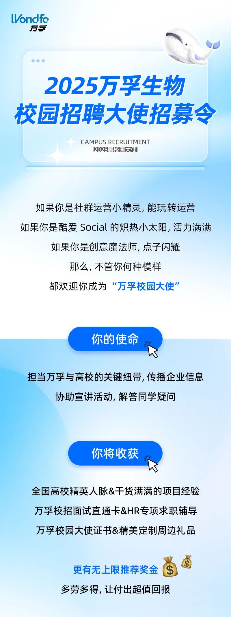 <p>ondfo</p>
<p>万孚</p>
<p>2025万孚生物<br/>校园招聘大使招募令</p>
<p>CAMPUS RECRUITMENT<br/>2025届校园大更</p>
<p>如果你是社群运营小精灵，能玩转运营<br/>如果你是酷爱Social的炽热小太阳,活力满满</p>
<p>如果你是创意魔法师，点子闪耀<br/>那么,不管你何种模样</p>
<p>都欢迎你成为“万孚校园大使”</p>
<p>你的使命、</p>
<p>担当万孚与高校的关键纽带,传播企业信息</p>
<p>协助宣讲活动,解答同学疑问</p>
<p>你将收获</p>
<p> </p>
<p>全国高校精英人脉&干货满满的项目经验<br/>万孚校招面试直通卡&HR专项求职辅导<br/>万孚校园大使证书&精美定制周边礼品</p>
<p>更有无上限推荐奖金<br/>多劳多得,让付出超值回报</p>
