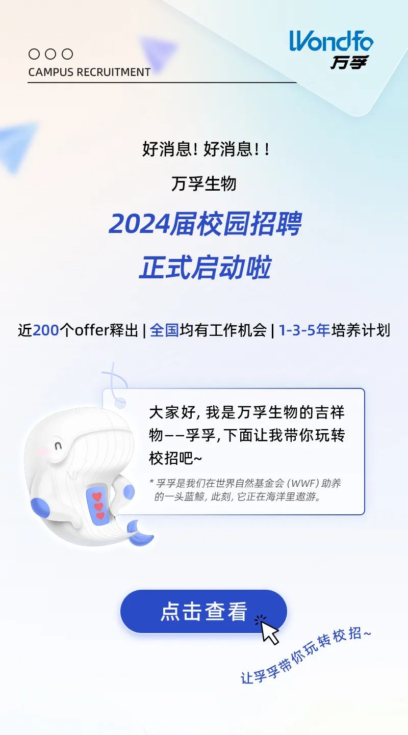 <p>000</p>
<p>CAMPUS RECRUITMENT</p>
<p>ondfo</p>
<p>万孚</p>
<p>好消息!好消息!!<br/>万孚生物</p>
<p>2024届校园招聘</p>
<p>正式启动啦</p>
<p>近200个offer释出|全国均有工作机会|1-3-5年培养计划</p>
<p>大家好,我是万孚生物的吉祥<br/>物--孚孚,下面让我带你玩转<br/>校招吧~</p>
<p>*孚孚是我们在世界自然基金会(WWF)助养<br/>的一头蓝鲸,此刻,它正在海洋里遨游。</p>
<p>点击查看</p>
<p>让孚孚带你玩转校招、</p>

