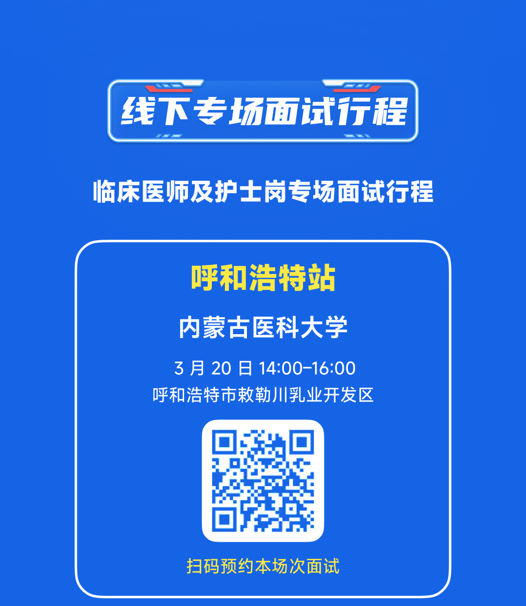 <p>线下专场面试行程<br/>临床医师及护士岗专场面试行程</p>
<p>呼和浩特站</p>
<p>内蒙古医科大学<br/>3月20日14:00-16:00<br/>呼和浩特市敕勒川乳业开发区</p>
<p>扫码预约本场次面试</p>