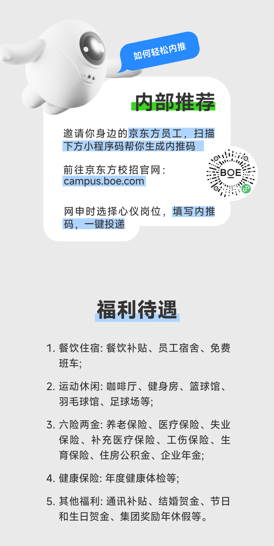 <p>如何轻松内推</p>
<p>内部推荐</p>
<p>邀请你身边的京东方员工，扫描<br/>下方小程序码帮你生成内推码</p>
<p>前往京东方校招官网:</p>
<p>campus.boe.com</p>
<p>网申时选择心仪岗位，填写内推<br/>码，一键投递</p>
<p>福利待遇</p>
<p>1.餐饮住宿:餐饮补贴、员工宿舍、免费<br/>班车;</p>
<p>2.运动休闲:咖啡厅、健身房、篮球馆、<br/>羽毛球馆、足球场等;</p>
<p>3.六险两金:养老保险、医疗保险、失业</p>
<p>保险、补充医疗保险、工伤保险、生<br/>育保险、住房公积金、企业年金;</p>
<p>4.健康保险:年度健康体检等;</p>
<p>5.其他福利:通讯补贴、结婚贺金、节日<br/>和生日贺金、集团奖励年休假等。</p>

