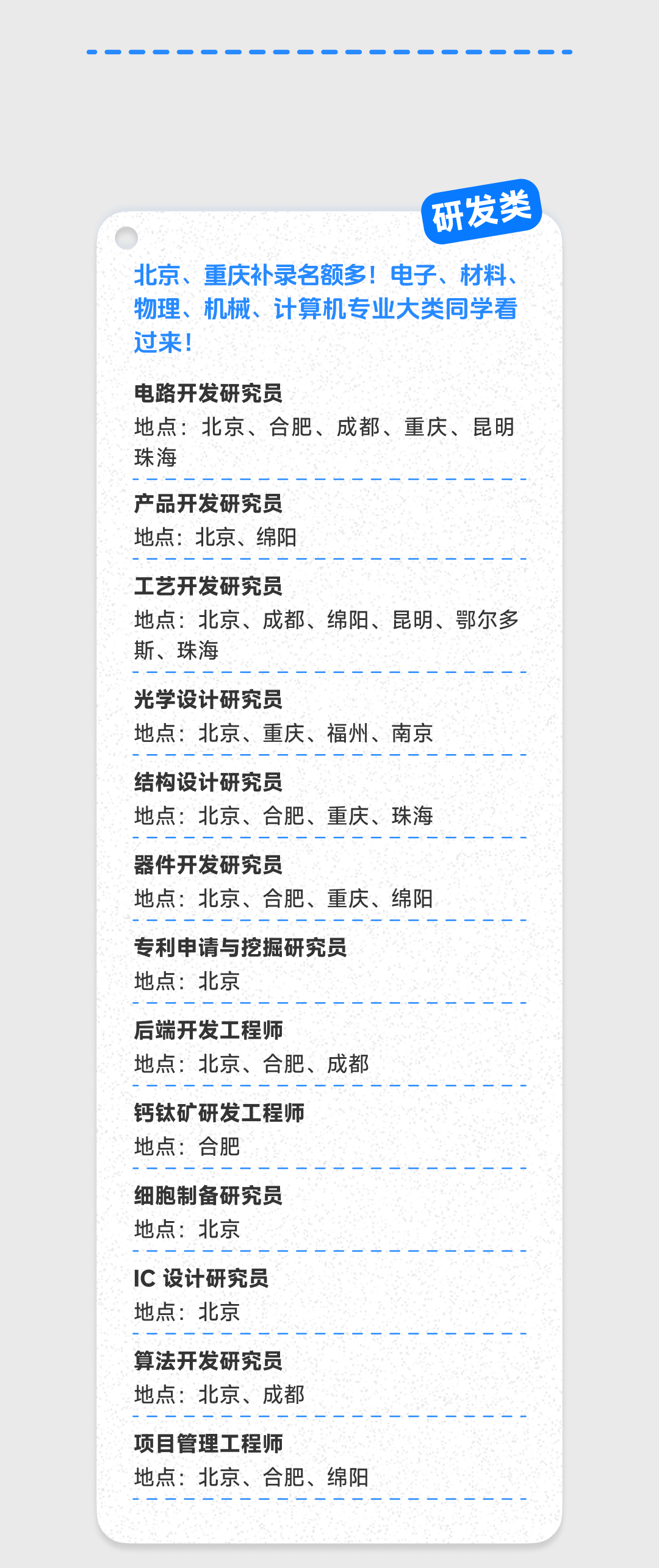 <p>研发类</p>
<p>北京、重庆补录名额多!电子、材料、<br/>物理、机械、计算机专业大类同学看<br/>过来!</p>
<p>电路开发研究员</p>
<p>地点:北京、合肥、成都、重庆、昆明<br/>珠海</p>
<p>产品开发研究员<br/>地点:北京、绵阳</p>
<p>工艺开发研究员</p>
<p>地点:北京、成都、绵阳、昆明、鄂尔多<br/>斯、珠海</p>
<p>光学设计研究员</p>
<p>地点:北京、重庆、福州、南京</p>
<p>结构设计研究员</p>
<p>地点:北京、合肥、重庆、珠海</p>
<p>器件开发研究员</p>
<p>地点:北京、合肥、重庆、绵阳</p>
<p>专利申请与挖掘研究员<br/>地点:北京</p>
<p>后端开发工程师</p>
<p>地点:北京、合肥、成都</p>
<p>钙钛矿研发工程师<br/>地点:合肥</p>
<p>细胞制备研究员<br/>地点:北京</p>
<p>IC设计研究员<br/>地点:北京</p>
<p>算法开发研究员<br/>地点:北京、成都</p>
<p>项目管理工程师</p>
<p>地点:北京、合肥、绵阳</p>
