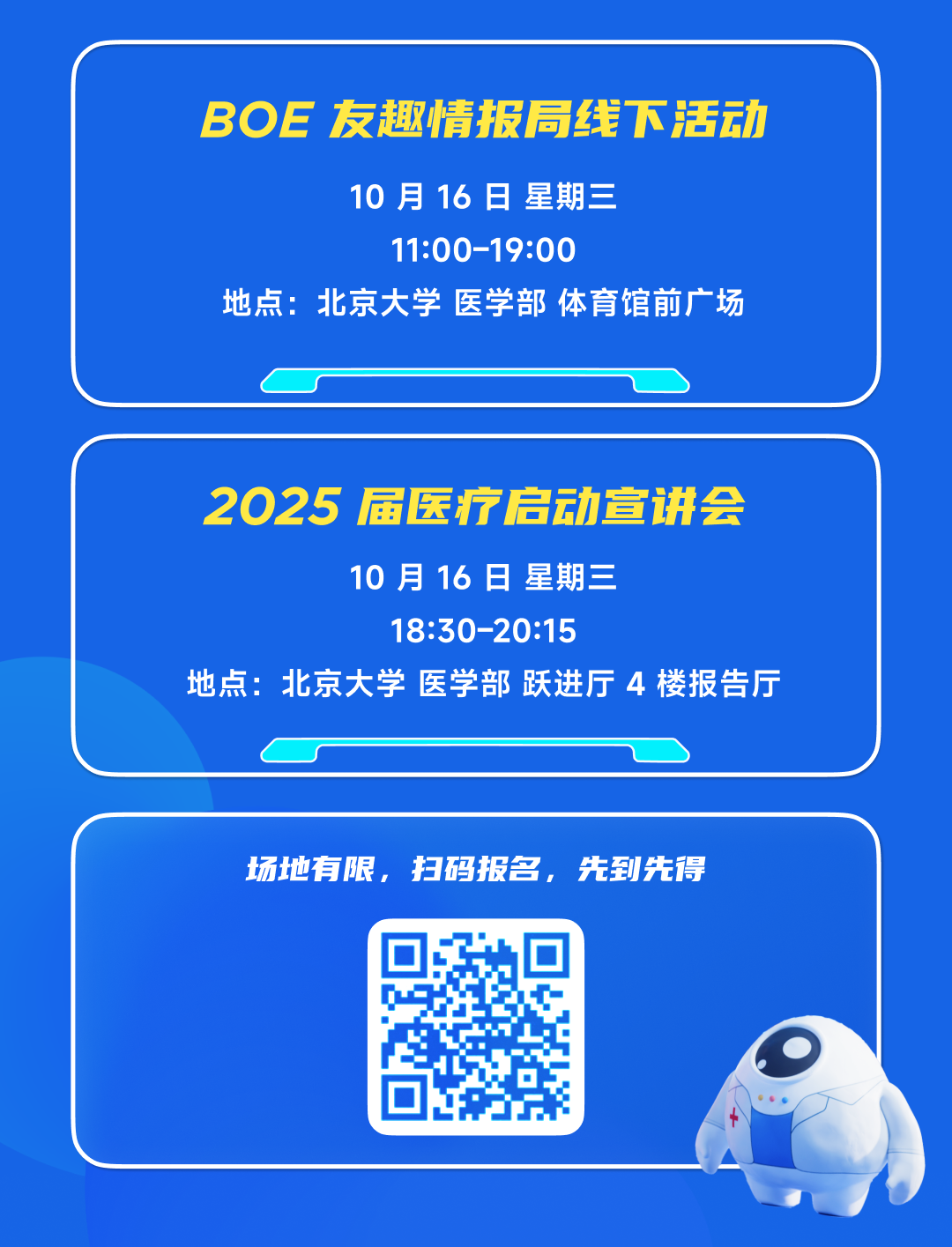 <p>BOE友趣情报局线下活动</p>
<p>10月16日星期三</p>
<p>11:00-19:00</p>
<p>地点:北京大学医学部 体育馆前广场</p>
<p>2025届医疗启动宣讲会</p>
<p>10月16日星期三</p>
<p>18:30-20:15</p>
<p>地点:北京大学医学部 跃进厅4楼报告厅</p>
<p>场地有限，扫码报名，先到先得</p>
