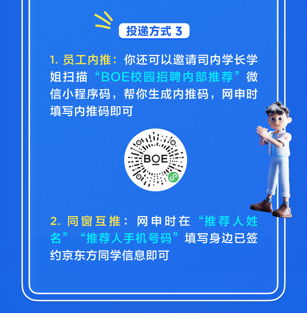 <p>投递方式3</p>
<p>1.员工内推:<br/>你还可以邀请司内学长学<br/>姐扫描“BOE校园招聘内部推荐”微<br/>信小程序码，帮你生成内推码，网申时<br/>填写内推码即可</p>
<p>2.同窗互推:网申时在“推荐人姓<br/>名”<br/>“推荐人手机号码”填写身边已签<br/>约京东方同学信息即可</p>
