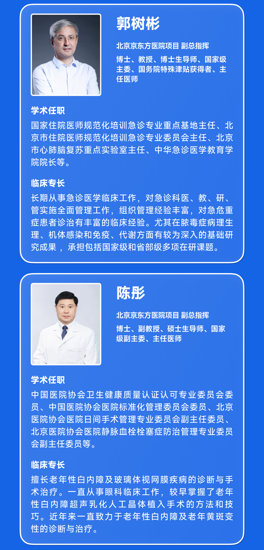 <p>郭树彬</p>
<p>北京京东方医院项目副总指挥</p>
<p>博士、教授、博士生导师、国家级<br/>主委、国务院特殊津贴获得者、主<br/>任医师</p>
<p>学术任职</p>
<p>国家住院医师规范化培训急诊专业重点基地主任、北<br/>京市住院医师规范化培训急诊专业委员会主任、北京<br/>市心肺脑复苏重点实验室主任、中华急诊医学教育学<br/>院院长等。</p>
<p>临床专长</p>
<p>长期从事急诊医学临床工作,对急诊科医、教、研、<br/>管实施全面管理工作,组织管理经验丰富,对急危重<br/>症患者诊治有丰富的临床经验。尤其在脓毒症病理生<br/>理、机体感染和免疫、代谢方面有较为深入的基础研<br/>究成果,承担包括国家级和省部级多项在研课题。</p>
<p>陈彤</p>
<p>北京京东方医院项目副总指挥</p>
<p>博士、副教授、硕士生导师、国家<br/>级副主委、主任医师</p>
<p>学术任职</p>
<p>中国医院协会卫生健康质量认证认可专业委员会委<br/>员、中国医院协会医院标准化管理委员会委员、北京<br/>医院协会医院日间手术管理专业委员会副主任委员、<br/>北京医院协会医院静脉血栓栓塞症防治管理专业委员<br/>会副主任委员等。</p>
<p>临床专长</p>
<p>擅长老年性白内障及玻璃体视网膜疾病的诊断与手<br/>术治疗。一直从事眼科临床工作,较早掌握了老年<br/>性白内障超声乳化人工晶体植入手术的方法和技<br/>巧。近年来一直致力于老年性白内障及老年黄斑变<br/>性的诊断与治疗。</p>