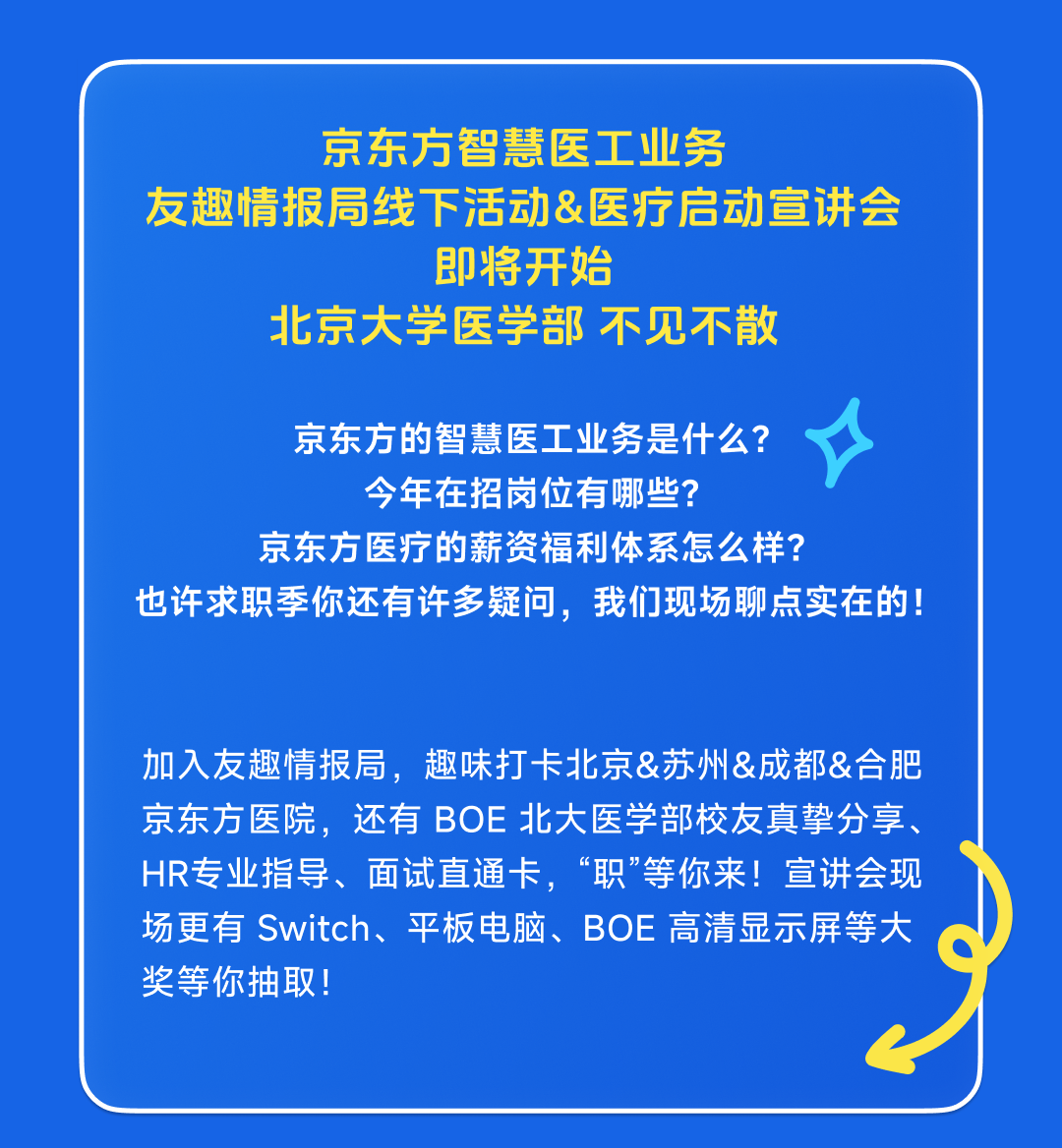 <p>京东方智慧医工业务</p>
<p>友趣情报局线下活动&医疗启动宣讲会</p>
<p>即将开始</p>
<p>北京大学医学部不见不散</p>
<p>京东方的智慧医工业务是什么?</p>
<p>今年在招岗位有哪些?</p>
<p>京东方医疗的薪资福利体系怎么样?</p>
<p>也许求职季你还有许多疑问，我们现场聊点实在的!</p>
<p>加入友趣情报局，趣味打卡北京&苏州&成都&合肥<br/>京东方医院，还有BOE北大医学部校友真挚分享<br/>HR专业指导、面试直通卡，“职”等你来!宣讲会现<br/>场更有Switch、平板电脑、BOE高清显示屏等大<br/>奖等你抽取!</p>
