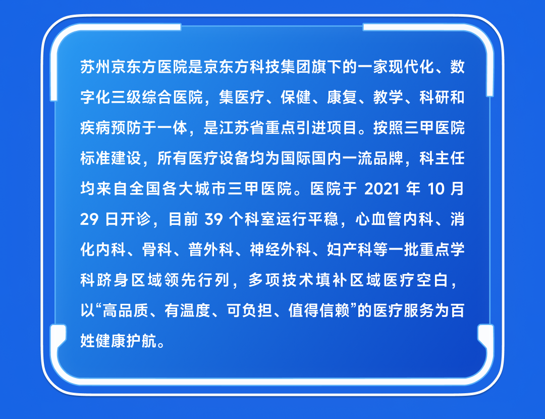 <p>苏州京东方医院是京东方科技集团旗下的一家现代化、数<br/>字化三级综合医院，集医疗、保健、康复、教学、科研和<br/>疾病预防于一体，是江苏省重点引进项目。按照三甲医院<br/>标准建设，所有医疗设备均为国际国内一流品牌，科主任<br/>均来自全国各大城市三甲医院。医院于2021年 10月<br/>29日开诊，目前39个科室运行平稳，心血管内科、消<br/>化内科、骨科、普外科、神经外科、妇产科等一批重点学<br/>科跻身区域领先行列，多项技术填补区域医疗空白，<br/>以“高品质、有温度、可负担、值得信赖”的医疗服务为百<br/>姓健康护航。</p>
