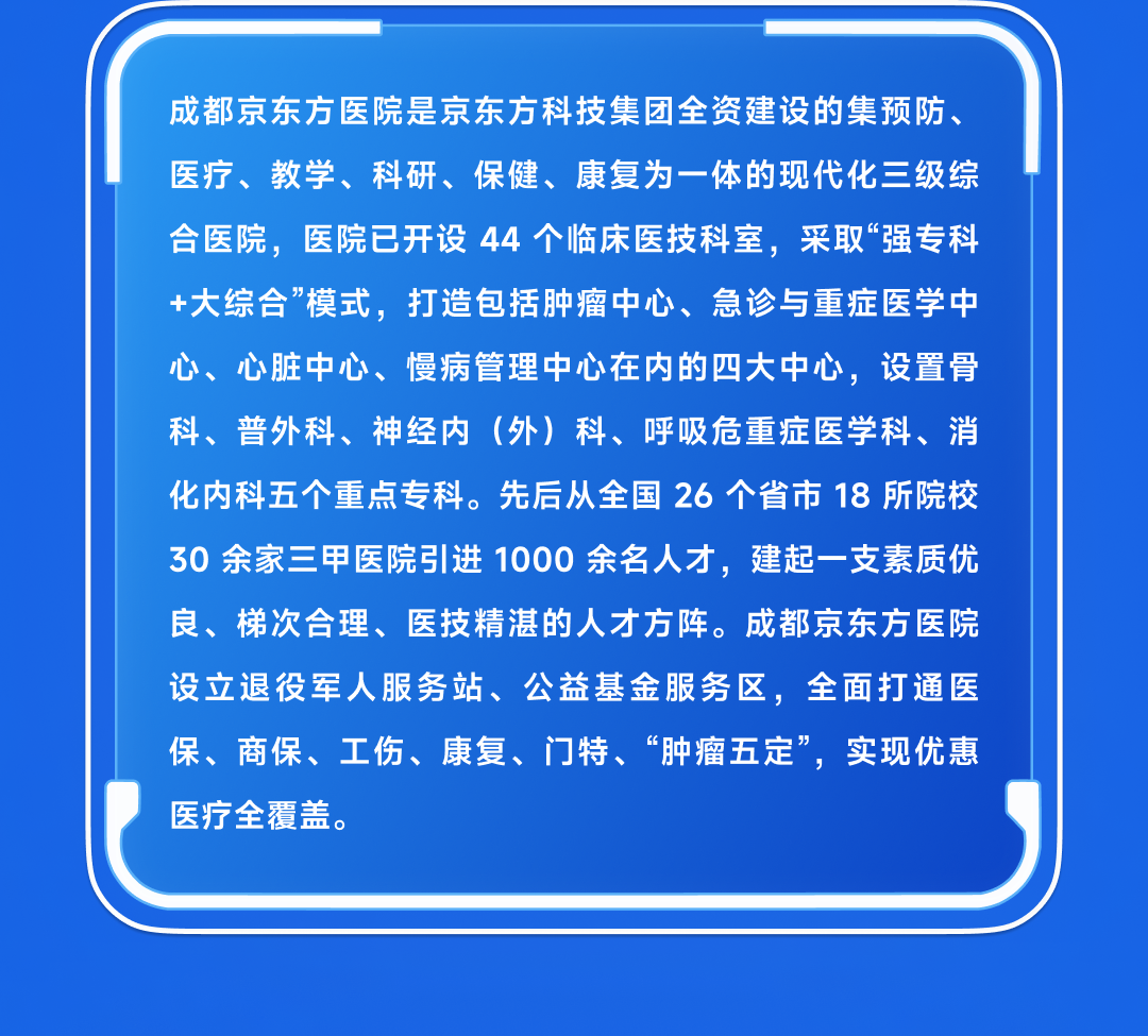 <table>
<tr><td></td>
</tr>
<tr><td>成都京东方医院是京东方科技集团全资建设的集预防、医疗、教学、科研、保健、康复为一体的现代化三级综合医院,医院已开设44个临床医技科室,采取“强专科+大综合”模式, 打造包括肿瘤中心、 急诊与重症医学中心、心脏中心、慢病管理中心在内的四大中心,设置骨科、普外科、神经内(外)科、呼吸危重症医学科、消化内科五个重点专科。先后从全国26个省市18所院校30余家三甲医院引进1000余名人才,建起一支素质优良、 梯次合理、 医技精湛的人才方阵。成都京东方医院设立退役军人服务站、公益基金服务区,全面打通医保、 商保、 工伤、康复、门特、“肿瘤五定”, 实现优惠医疗全覆盖。</td>
</tr>
<tr><td></td>
</tr>
<tr><td></td>
</tr>
</table>