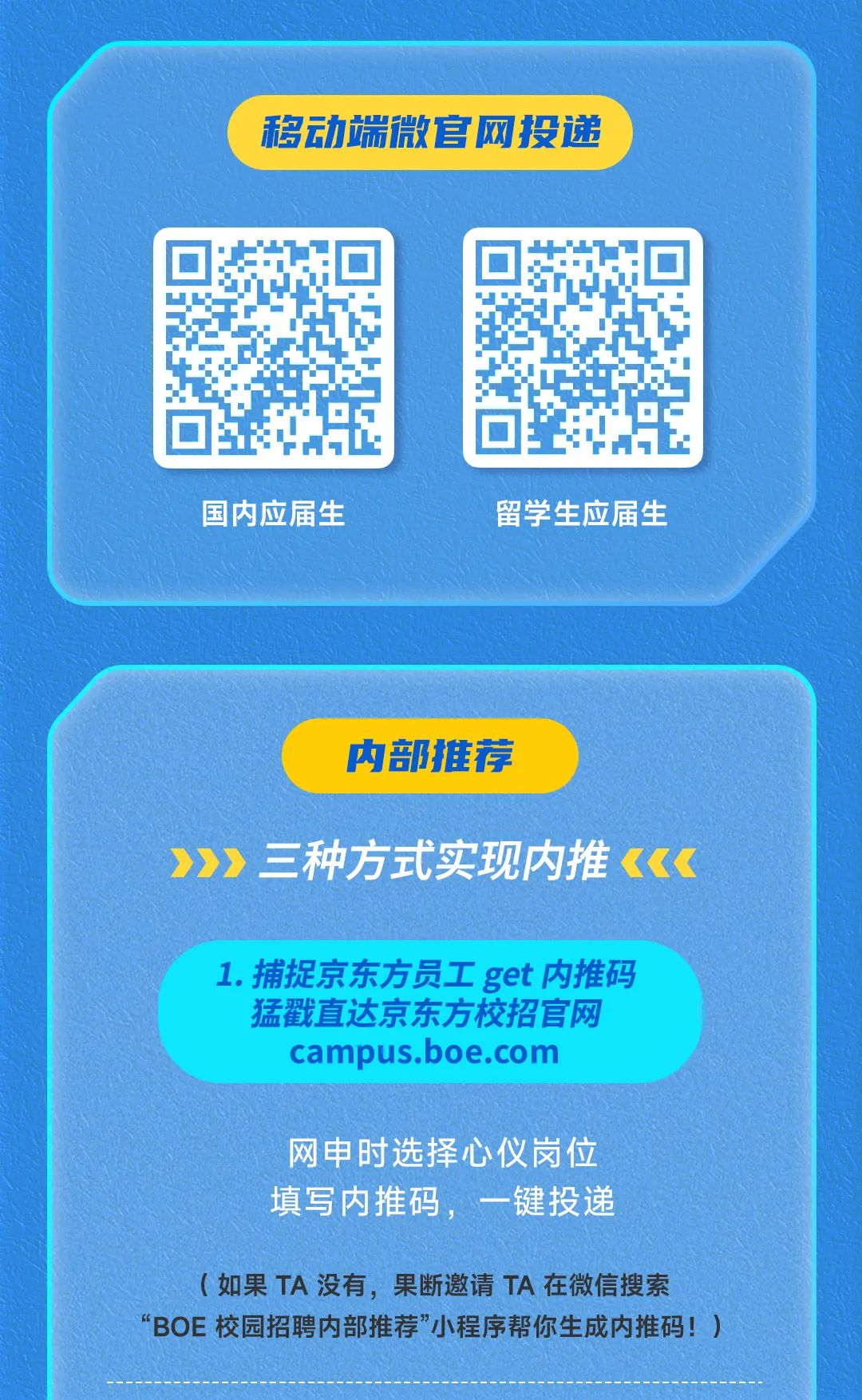 <p>移动端微官网投递</p>
<p>国内应届生</p>
<p>留学生应届生</p>
<p>内部推荐</p>
<p>三种方式实现内推</p>
<p>1.捕捉京东方员工get内推码</p>
<p>猛戳直达京东方校招官网</p>
<p>campus.boe.com</p>
<p>网申时选择心仪岗位<br/>填写内推码，一键投递</p>
<p>(如果TA没有，果断邀请TA在微信搜索</p>
<p>“BOE校园招聘内部推荐”小程序帮你生成内推码!)</p>
