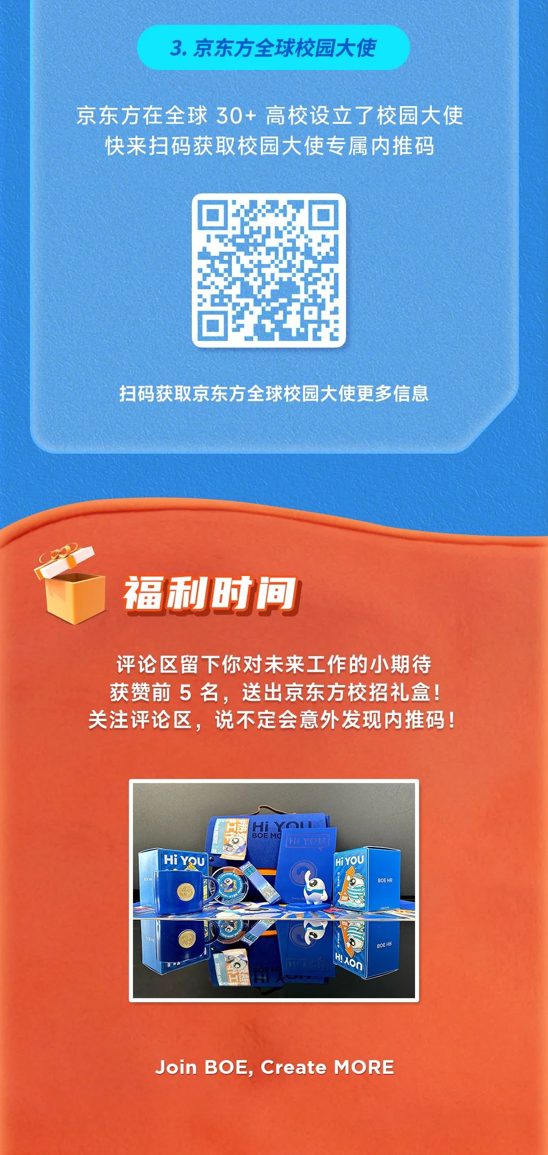 <p>3.京东方全球校园大使</p>
<p>京东方在全球30+高校设立了校园大使</p>
<p>快来扫码获取校园大使专属内推码</p>
<p>扫码获取京东方全球校园大使更多信息</p>
<p>福利时间</p>
<p>评论区留下你对未来工作的小期待<br/>获赞前5 名，送出京东方校招礼盒!<br/>关注评论区，说不定会意外发现内推码!</p>
<p>HiYQu</p>
<p>YH B</p>
<p>MFY6E</p>
<p>HI YOL</p>
<p>BOE HR</p>
<p>RAAG</p>
<p>BOE HE</p>
<p>Join BOE, Create MORE</p>
