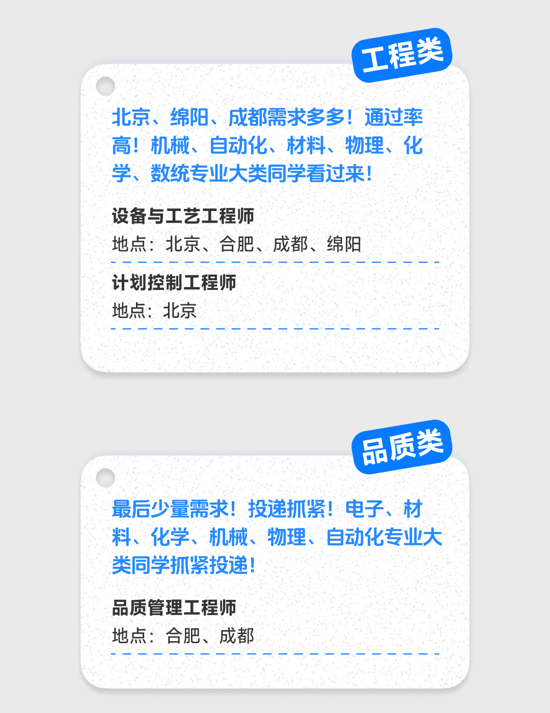 <p>工程类</p>
<p>北京、绵阳、成都需求多多!通过率<br/>高!机械、自动化、材料、物理、化<br/>学、数统专业大类同学看过来!</p>
<p>设备与工艺工程师</p>
<p>地点:北京、合肥、成都、绵阳<br/>计划控制工程师</p>
<p>地点:北京</p>
<p>品质类</p>
<p>最后少量需求!投递抓紧!电子、材<br/>料、化学、机械、物理、自动化专业大<br/>类同学抓紧投递!</p>
<p>品质管理工程师</p>
<p>地点:合肥、成都</p>
