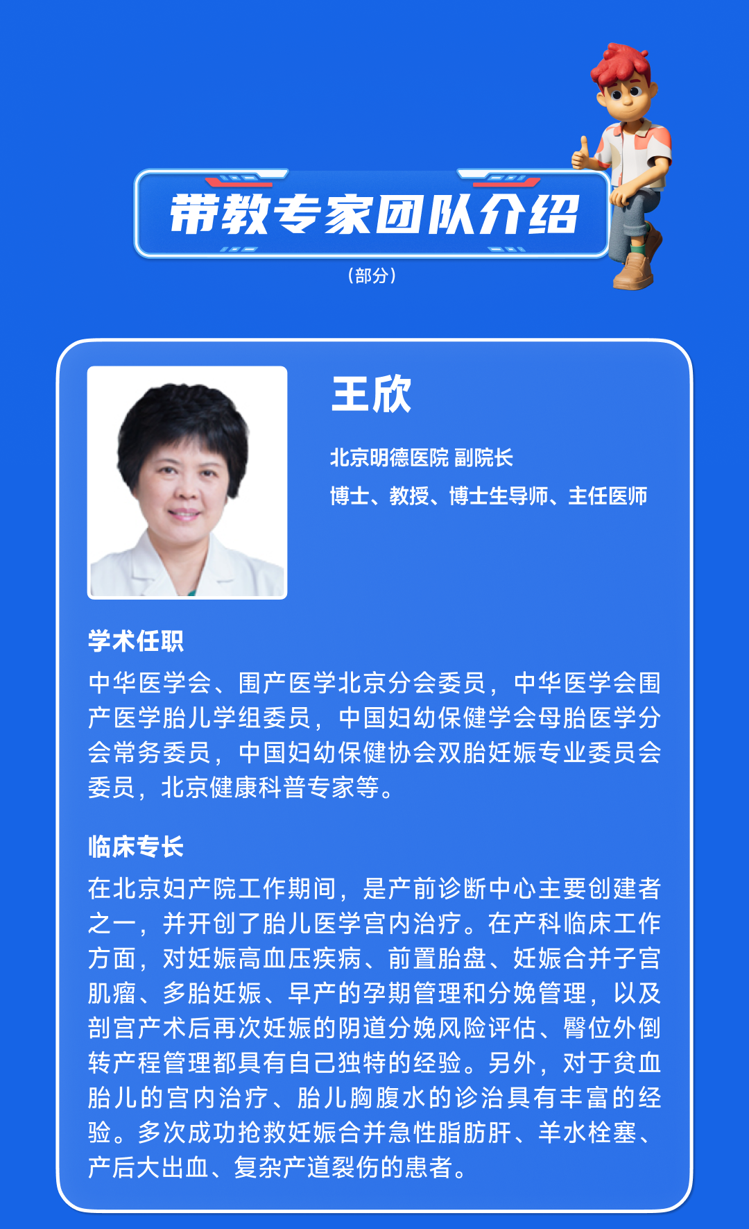 <p>带教专家团队介绍</p>
<p>(部分)</p>
<p>王欣</p>
<p>北京明德医院副院长</p>
<p>博士、教授、博士生导师、主任医师</p>
<p>学术任职</p>
<p>中华医学会、围产医学北京分会委员,中华医学会围<br/>产医学胎儿学组委员,中国妇幼保健学会母胎医学分<br/>会常务委员,中国妇幼保健协会双胎妊娠专业委员会<br/>委员,北京健康科普专家等。</p>
<p>临床专长</p>
<p>在北京妇产院工作期间,是产前诊断中心主要创建者<br/>之一,并开创了胎儿医学宫内治疗。在产科临床工作<br/>方面,对妊娠高血压疾病、前置胎盘、妊娠合并子宫<br/>肌瘤、多胎妊娠、早产的孕期管理和分娩管理,以及<br/>剖宫产术后再次妊娠的阴道分娩风险评估、臀位外倒<br/>转产程管理都具有自己独特的经验。另外,对于贫血<br/>胎儿的宫内治疗、胎儿胸腹水的诊治具有丰富的经<br/>验。多次成功抢救妊娠合并急性脂肪肝、羊水栓塞、<br/>产后大出血、复杂产道裂伤的患者。</p>