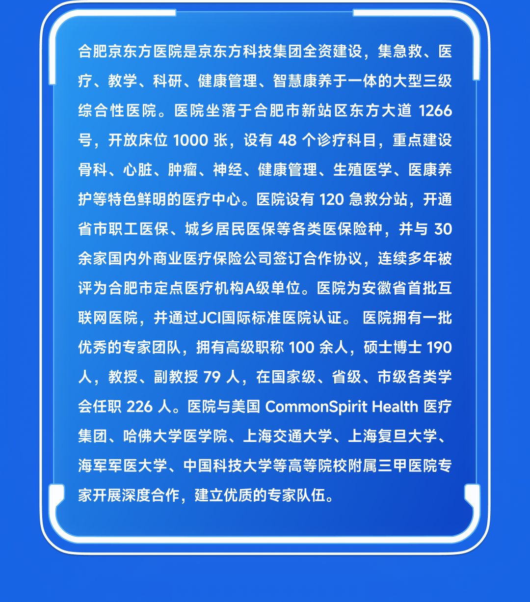 <table>
<tr><td></td>
</tr>
<tr><td>合肥京东方医院是京东方科技集团全资建设,集急救、医疗、教学、科研、健康管理、智慧康养于一体的大型三级综合性医院。医院坐落于合肥市新站区东方大道1266号,开放床位1000张,设有48个诊疗科目,重点建设骨科、心脏、肿瘤、神经、健康管理、生殖医学、医康养护等特色鲜明的医疗中心。 医院设有120急救分站,开通省市职工医保、城乡居民医保等各类医保险种,并与30余家国内外商业医疗保险公司签订合作协议,连续多年被评为合肥市定点医疗机构A级单位。医院为安徽省首批互联网医院,并通过JCI国际标准医院认证。 医院拥有一-批优秀的专家团队,拥有高级职称100余人,硕士博士190人,教授、副教授79人,在国家级、省级、市级各类学会任职226人。 医院与美国CommonSpirit Health医疗集团、哈佛大学医学院、上海交通大学、上海复旦大学、海军军医大学、中国科技大学等高等院校附属三甲医院专家开展深度合作,建立优质的专家队伍。</td>
</tr>
<tr><td></td>
</tr>
<tr><td></td>
</tr>
</table>