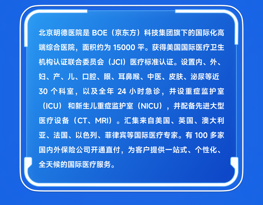 <p>北京明德医院是BOE(京东方)科技集团旗下的国际化高<br/>端综合医院，面积约为15000平。获得美国国际医疗卫生<br/>机构认证联合委员会(JCI)医疗标准认证。设置内、外、<br/>妇、产、儿、口腔、眼、耳鼻喉、中医、皮肤、泌尿等近<br/>30个科室，以及全年 24小时急诊，并设重症监护室<br/>(ICU)和新生儿重症监护室(NICU)，并配备先进大型</p>
<p>,</p>
<p>医疗设备(CT、MRI)。汇集来自美国、英国、澳大利<br/>亚、法国、以色列、菲律宾等国际医疗专家。有100多家<br/>国内外保险公司开通直付，为客户提供一站式、个性化、<br/>全天候的国际医疗服务。</p>

