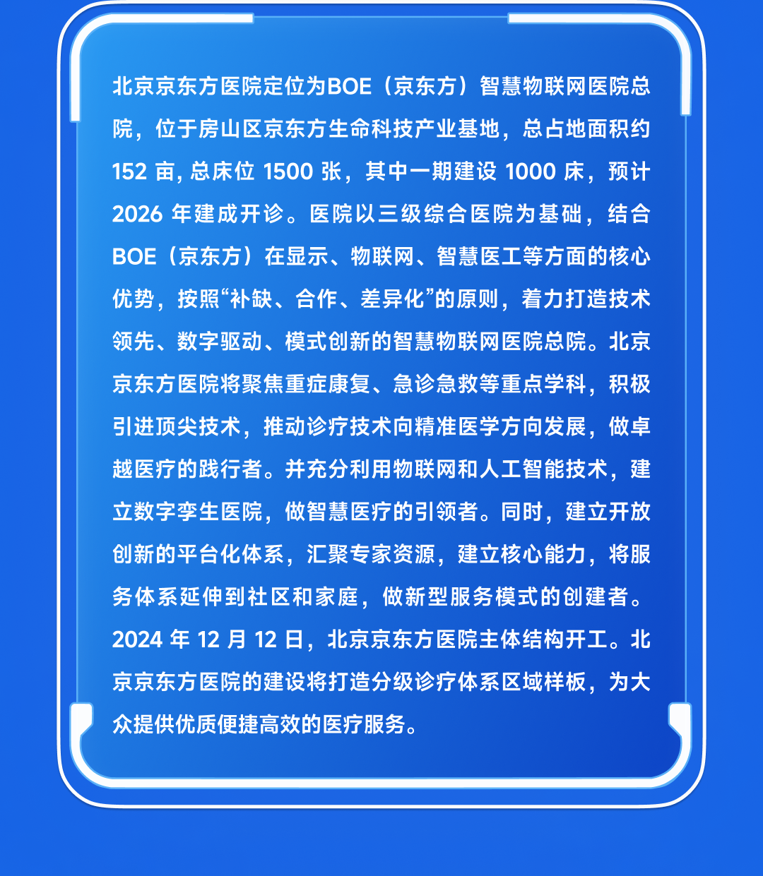 <table>
<tr><td></td>
</tr>
<tr><td>北京京东方医院定位为BOE (京东方) 智慧物联网医院总院,位于房山区京东方生命科技产业基地,总占地面积约152亩,总床位1500张,其中- -期建设1000床,预计2026年建成开诊。 医院以三级综合医院为基础,结合BOE (京东方)在显示、物联网、智慧医工等方面的核心优势,按照“补缺、合作、差异化”的原则,着力打造技术领先、数字驱动、模式创新的智慧物联网医院总院。北京京东方医院将聚焦重症康复、急诊急救等重点学科,积极引进顶尖技术,推动诊疗技术向精准医学方向发展,做卓越医疗的践行者。并充分利用物联网和人工智能技术,建立数字孪生医院,做智慧医疗的引领者。同时,建立开放创新的平台化体系,汇聚专家资源,建立核心能力,将服务体系延伸到社区和家庭,做新型服务模式的创建者。2024年12月12日,北京京东方医院主体结构开工。北京京东方医院的建设将打造分级诊疗体系区域样板,为大众提供优质便捷高效的医疗服务。</td>
</tr>
<tr><td></td>
</tr>
<tr><td></td>
</tr>
</table>