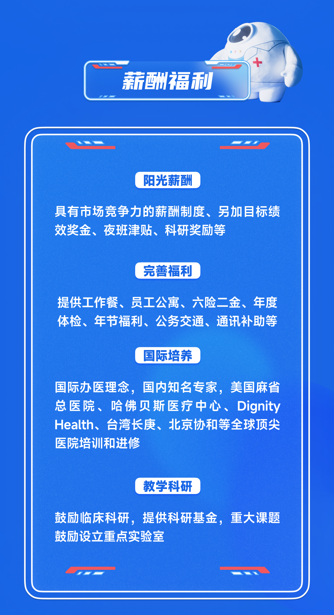 <p>薪酬福利</p>
<p>阳光薪酬</p>
<p>具有市场竞争力的薪酬制度、另加目标绩<br/>效奖金、夜班津贴、科研奖励等</p>
<p>完善福利</p>
<p>提供工作餐、员工公寓、六险二金、年度<br/>体检、年节福利、公务交通、通讯补助等</p>
<p>国际培养</p>
<p>国际办医理念，<br/>国内知名专家，美国麻省<br/>总医院、哈佛贝斯医疗中心、Dignity<br/>Health、台湾长庚、北京协和等全球顶尖<br/>医院培训和进修</p>
<p>教学科研</p>
<p>鼓励临床科研，提供科研基金，重大课题<br/>鼓励设立重点实验室</p>
