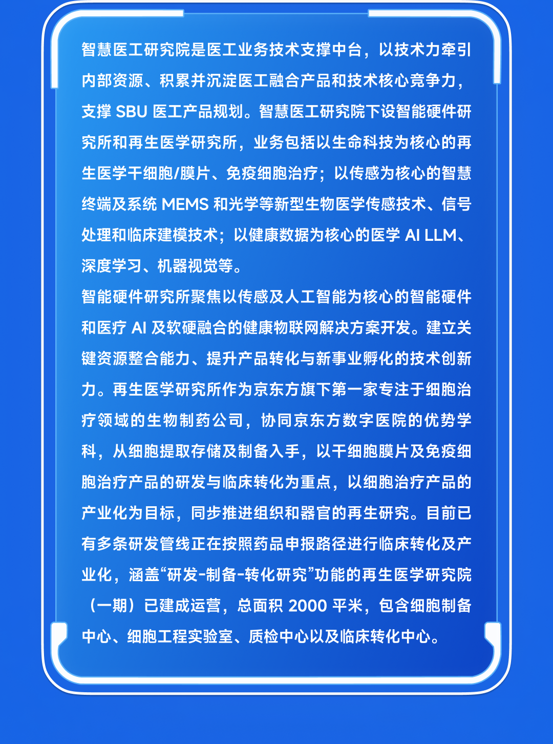 <p>智慧医工研究院是医工业务技术支撑中台,以技术力牵引</p>
<p>内部资源、积累并沉淀医工融合产品和技术核心竞争力,</p>
<p>支撑SBU医工产品规划。智慧医工研究院下设智能硬件研</p>
<p>究所和再生医学研究所,业务包括以生命科技为核心的再</p>
<p>生医学干细胞/膜片、免疫细胞治疗;以传感为核心的智慧</p>
<p>终端及系统MEMS和光学等新型生物医学传感技术、信号</p>
<p>处理和临床建模技术;以健康数据为核心的医学AILLM、</p>
<p>深度学习、机器视觉等。</p>
<p>智能硬件研究所聚焦以传感及人工智能为核心的智能硬件</p>
<p>和医疗AI及软硬融合的健康物联网解决方案开发。建立关</p>
<p>键资源整合能力、提升产品转化与新事业孵化的技术创新</p>
<p>力。再生医学研究所作为京东方旗下第一家专注于细胞治</p>
<p>疗领域的生物制药公司,协同京东方数字医院的优势学</p>
<p>科,从细胞提取存储及制备入手,以干细胞膜片及免疫细</p>
<p>胞治疗产品的研发与临床转化为重点,以细胞治疗产品的</p>
<p>产业化为目标,同步推进组织和器官的再生研究。目前已</p>
<p>有多条研发管线正在按照药品申报路径进行临床转化及产</p>
<p>业化,涵盖“研发-制备-转化研究”功能的再生医学研究院</p>
<p>(-期)已建成运营,总面积2000平米,包含细胞制备</p>
<p>中心、细胞工程实验室、质检中心以及临床转化中心。</p>