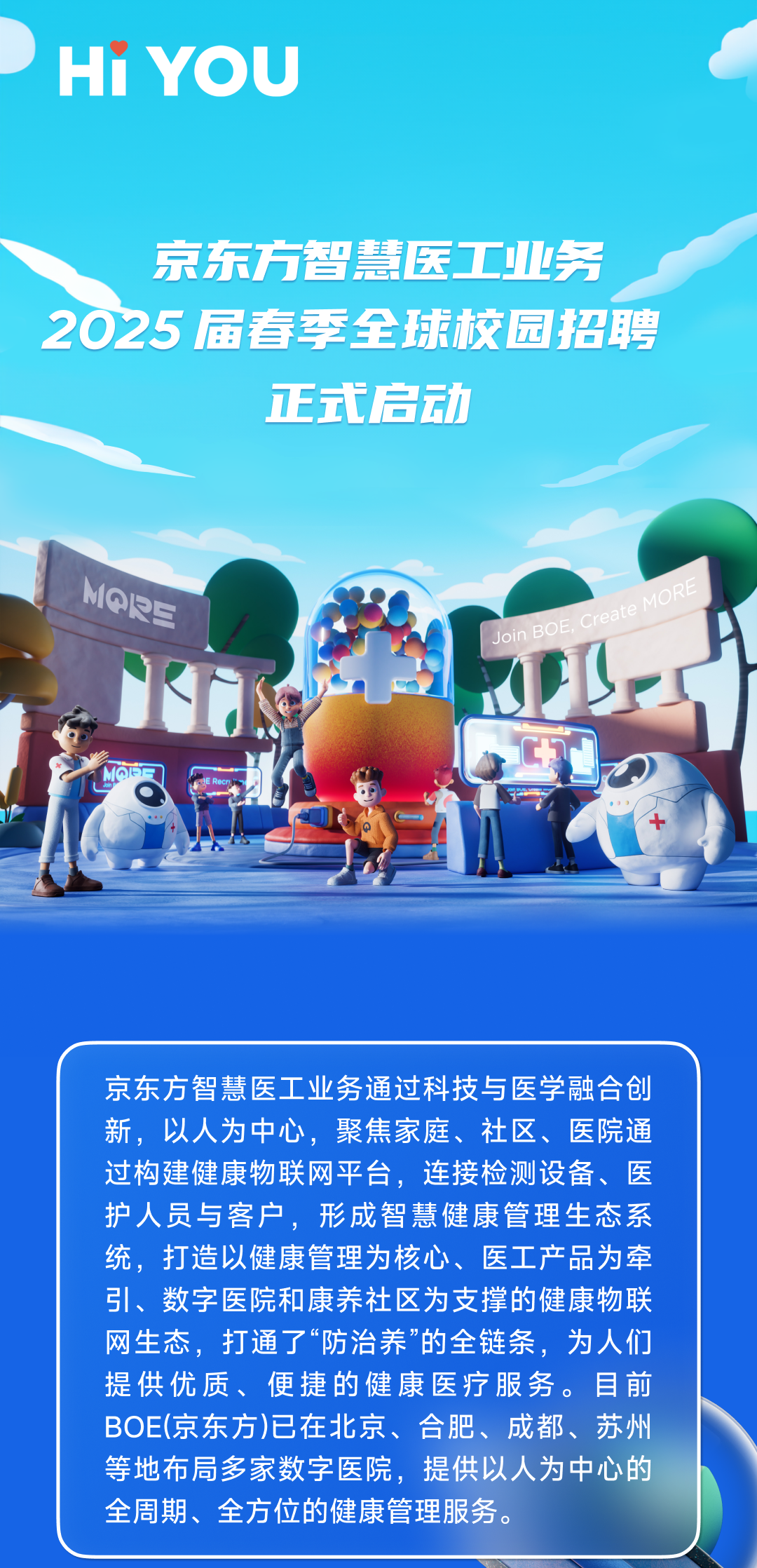 <p>HiYOU</p>
<p>京东方智慧医工业务<br/>2025届春季全球校园招聘</p>
<p>正式启动</p>
<p>MQP三</p>
<p>Join BOE<br/>Create MORE</p>
<p>京东方智慧医工业务通过科技与医学融合创<br/>新,以人为中心,聚焦家庭、社区、医院通<br/>过构建健康物联网平台,连接检测设备、医<br/>护人员与客户,形成智慧健康管理生态系<br/>统,打造以健康管理为核心、医工产品为牵<br/>引、数字医院和康养社区为支撑的健康物联<br/>网生态,打通了“防治养”的全链条,为人们<br/>提供优质、便捷的健康医疗服务。目前<br/>BOE(京东方)已在北京、合肥、成都、苏州<br/>等地布局多家数字医院,提供以人为中心的<br/>全周期、全方位的健康管理服务。</p>