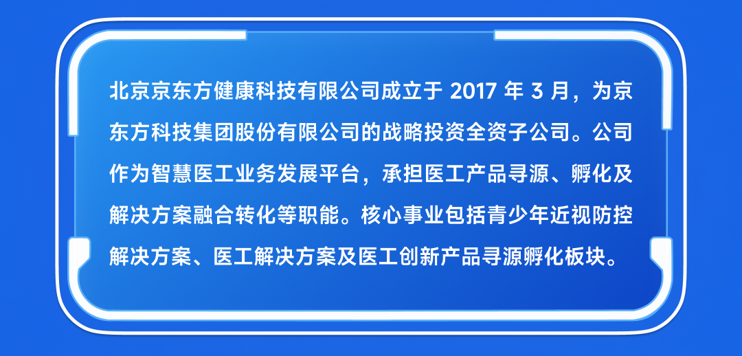 <p>北京京东方健康科技有限公司成立于 2017 年3月，为京<br/>东方科技集团股份有限公司的战略投资全资子公司。公司<br/>作为智慧医工业务发展平台，承担医工产品寻源、孵化及<br/>解决方案融合转化等职能。核心事业包括青少年近视防控<br/>解决方案、医工解决方案及医工创新产品寻源孵化板块。</p>
