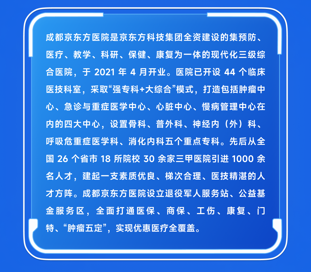 <p>成都京东方医院是京东方科技集团全资建设的集预防、<br/>医疗、教学、科研、保健、康复为一体的现代化三级综<br/>合医院，于2021年4月开业。医院已开设44个临床<br/>医技科室，采取“强专科+大综合”模式，打造包括肿瘤中<br/>心、急诊与重症医学中心、心脏中心、慢病管理中心在<br/>内的四大中心，设置骨科、普外科、神经内(外)科、<br/>呼吸危重症医学科、消化内科五个重点专科。先后从全<br/>国26个省市18所院校30余家三甲医院引进 1000余<br/>名人才，建起一支素质优良、梯次合理、医技精湛的人<br/>才方阵。成都京东方医院设立退役军人服务站、公益基<br/>金服务区，全面打通医保、商保、工伤、康复、门<br/>特、“肿瘤五定”，实现优惠医疗全覆盖。</p>
