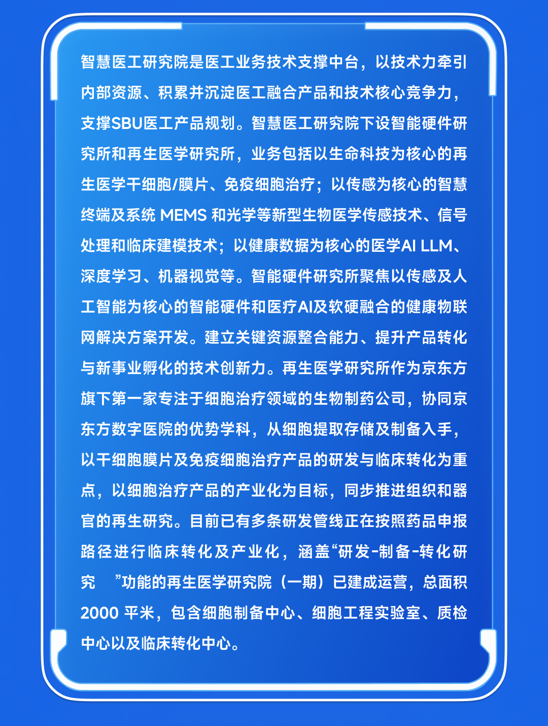 <p>智慧医工研究院是医工业务技术支撑中台，以技术力牵引<br/>内部资源、积累并沉淀医工融合产品和技术核心竞争力，<br/>支撑SBU医工产品规划。智慧医工研究院下设智能硬件研<br/>究所和再生医学研究所，业务包括以生命科技为核心的再<br/>生医学干细胞/膜片、免疫细胞治疗;以传感为核心的智慧<br/>终端及系统MEMS和光学等新型生物医学传感技术、信号<br/>处理和临床建模技术;以健康数据为核心的医学AI LLM、<br/>深度学习、机器视觉等。智能硬件研究所聚焦以传感及人<br/>工智能为核心的智能硬件和医疗AI及软硬融合的健康物联<br/>网解决方案开发。建立关键资源整合能力、提升产品转化<br/>与新事业孵化的技术创新力。再生医学研究所作为京东方<br/>旗下第一家专注于细胞治疗领域的生物制药公司，协同京<br/>东方数字医院的优势学科，从细胞提取存储及制备入手，<br/>以干细胞膜片及免疫细胞治疗产品的研发与临床转化为重<br/>点，以细胞治疗产品的产业化为目标，同步推进组织和器<br/>官的再生研究。目前已有多条研发管线正在按照药品申报<br/>路径进行临床转化及产业化，涵盖“研发-制备-转化研<br/>究 "功能的再生医学研究院(一期)已建成运营，总面积<br/>2000平米，包含细胞制备中心、细胞工程实验室、质检<br/>中心以及临床转化中心。</p>
