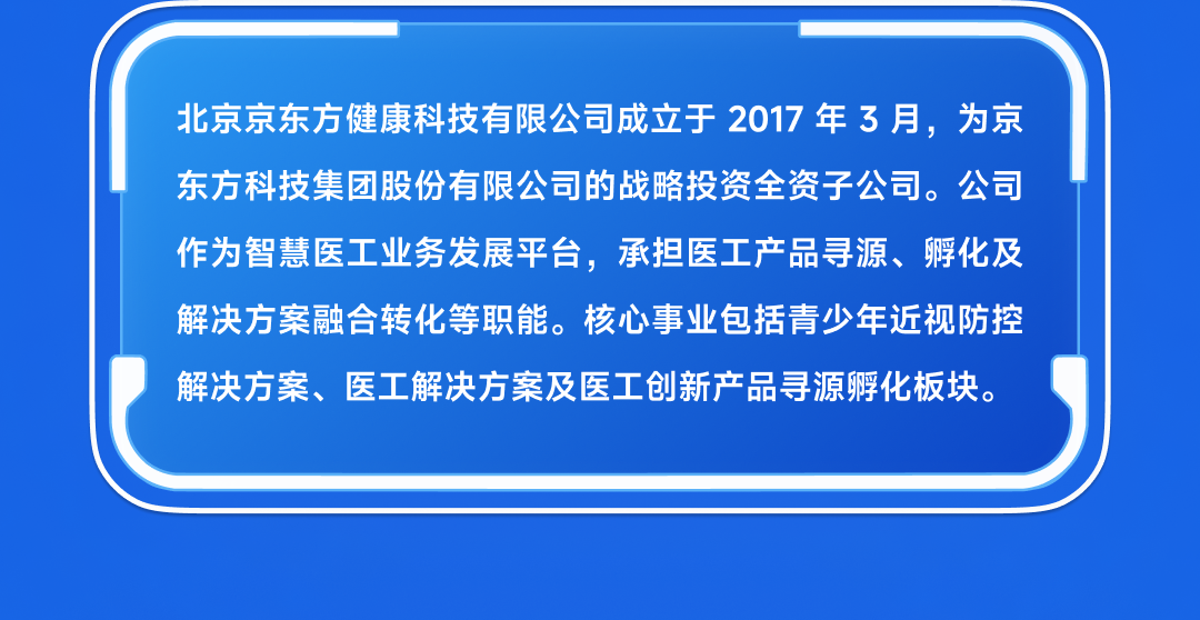 <p>北京京东方健康科技有限公司成立于2017年3月,为京<br/>东方科技集团股份有限公司的战略投资全资子公司。公司<br/>作为智慧医工业务发展平台,承担医工产品寻源、孵化及<br/>解决方案融合转化等职能。核心事业包括青少年近视防控<br/>解决方案、医工解决方案及医工创新产品寻源孵化板块。</p>