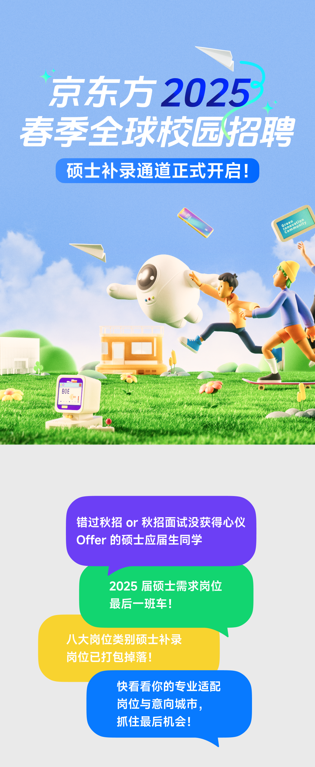 <p>京东方2025<br/>春季全球校园招聘<br/>硕士补录通道正式开启!</p>
<p>8H<br/>atiE</p>
<p>BOE</p>
<p> </p>
<p>错过秋招or秋招面试没获得心仪<br/>Offer的硕士应届生同学</p>
<p>2025 届硕士需求岗位<br/>最后一班车!</p>
<p>八大岗位类别硕士补录<br/>岗位已打包掉落!</p>
<p>快看看你的专业适配<br/>岗位与意向城市，<br/>抓住最后机会!</p>
