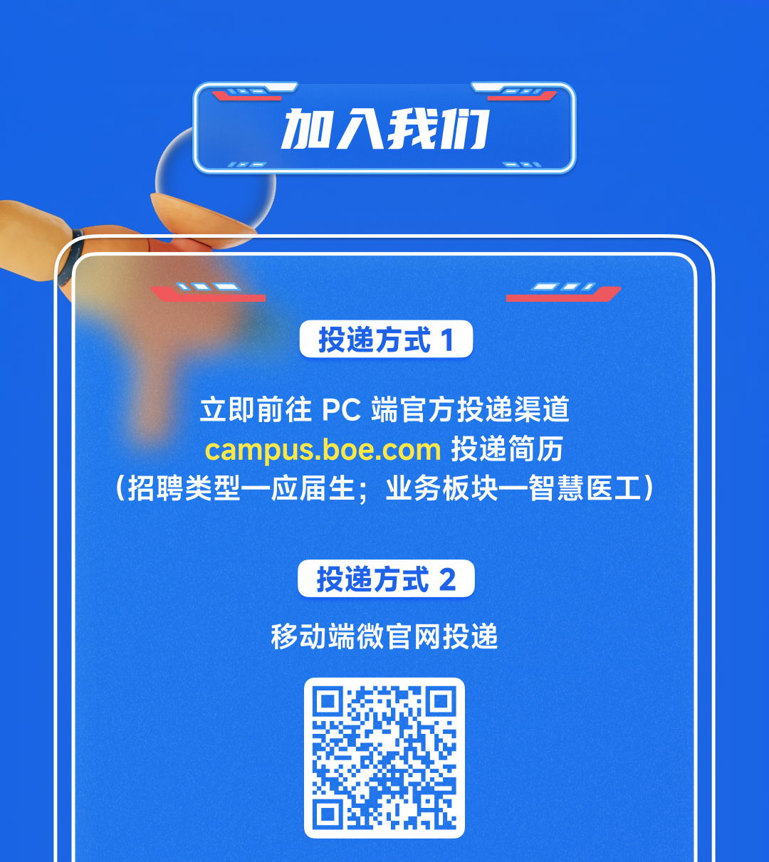 <p>加入我们</p>
<p>投递方式1</p>
<p>立即前往PC端官方投递渠道<br/>campus.boe.com 投递简历</p>
<p>(招聘类型一应届生;业务板块一智慧医工)</p>
<p>投递方式2<br/>移动端微官网投递</p>
