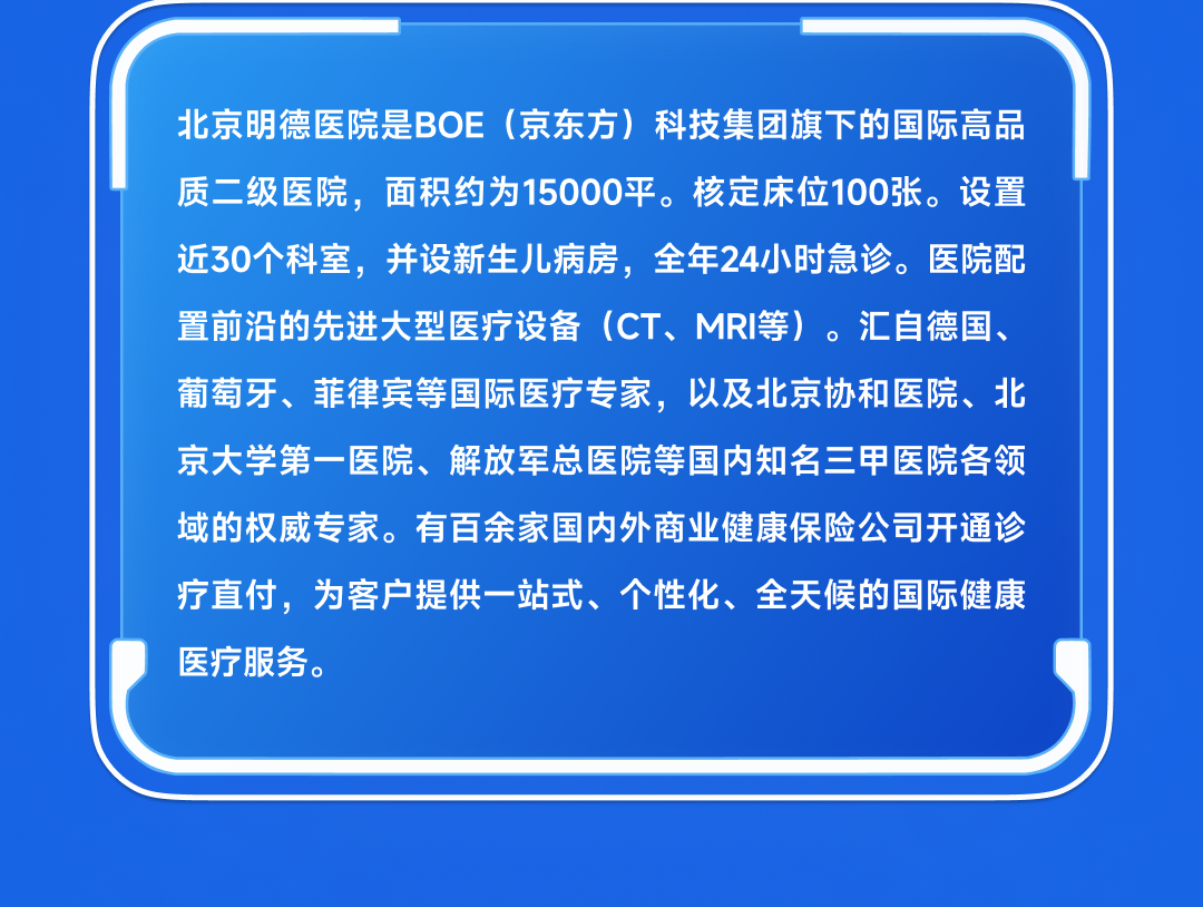 <table>
<tr><td>北京明德医院是BO E (京东方)科技集团旗下的国际高品质二级医院,面积 约为15000平。核定床位100张。设置近30个科室,并设 新生儿病房,全年24小时急诊。医院配置前沿的先进大型 医疗设备(CT、MRI等)。汇自德国、葡萄牙、菲律宾等国际医疗专家,以及北京协和医院、北</td>
</tr>
<tr><td>京大学第一医院、解放军总医院等国内知名三甲医院各领域的权威专家。 有百余家国内外商业健康保险公司开通诊疗直付,为客户提供一站式、个性化、全天候的国际健康医疗服务。</td>
</tr>
<tr><td></td>
</tr>
</table>