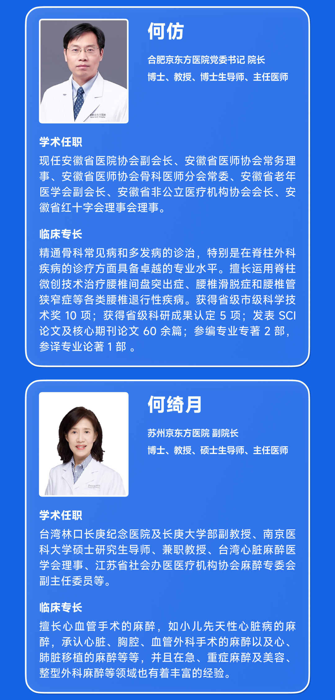 <p>何仿</p>
<p>合肥京东方医院党委书记院长</p>
<p>博士、教授、博士生导师、主任医师</p>
<p>学术任职</p>
<p>现任安徽省医院协会副会长、安徽省医师协会常务理<br/>事、安徽省医师协会骨科医师分会常委、安徽省老年<br/>医学会副会长、安徽省非公立医疗机构协会会长、安<br/>徽省红十字会理事会理事。</p>
<p>临床专长</p>
<p>精通骨科常见病和多发病的诊治,特别是在脊柱外科<br/>疾病的诊疗方面具备卓越的专业水平。擅长运用脊柱<br/>微创技术治疗腰椎间盘突出症、腰椎滑脱症和腰椎管<br/>狭窄症等各类腰椎退行性疾病。获得省级市级科学技<br/>术奖 10项;获得省级科研成果认定5项:发表 SCI<br/>论文及核心期刊论文60余篇;参编专业专著2部,<br/>参译专业论著1部。</p>
<p>何绮月</p>
<p>苏州京东方医院副院长</p>
<p>博士、教授、硕士生导师、主任医师</p>
<p>学术任职</p>
<p>台湾林口长庚纪念医院及长庚大学部教授、南京医<br/>科大学硕士研究生导师、兼职教授、台湾心脏麻醉医<br/>学会理事、江苏省社会办医医疗机构协会麻醉专委会<br/>副主任委员等。</p>
<p>临床专长</p>
<p>擅长心血管手术的麻醉,如小儿先天性心脏病的麻<br/>醉,承认心脏、胸腔、血管外科手术的麻醉以及心.<br/>肺脏移植的麻醉等等,并且在急、重症麻醉及美容、<br/>整型外科麻醉等领域也有着丰富的经验。</p>