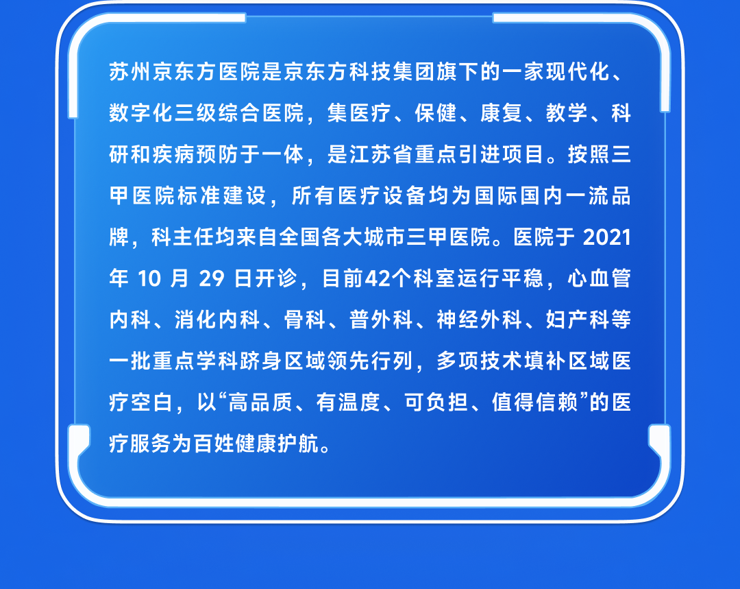 <p>苏州京东方医院是京东方科技集团旗下的一家现代化、<br/>数字化三级综合医院,集医疗、保健、康复、教学、科<br/>研和疾病预防于一体,是江苏省重点引进项目。按照三<br/>甲医院标准建设,<br/>所有医疗设备均为国际国内一流品<br/>牌,科主任均来自全国各大城市三甲医院。医院于2021<br/>年 10月29日开诊,目前42个科室运行平稳,心血管<br/>内科、消化内科、骨科、普外科、神经外科、妇产科等<br/>一批重点学科跻身区域领先行列,多项技术填补区域医<br/>疗空白,以“高品质、有温度、可负担、值得信赖”的医<br/>疗服务为百姓健康护航。</p>
