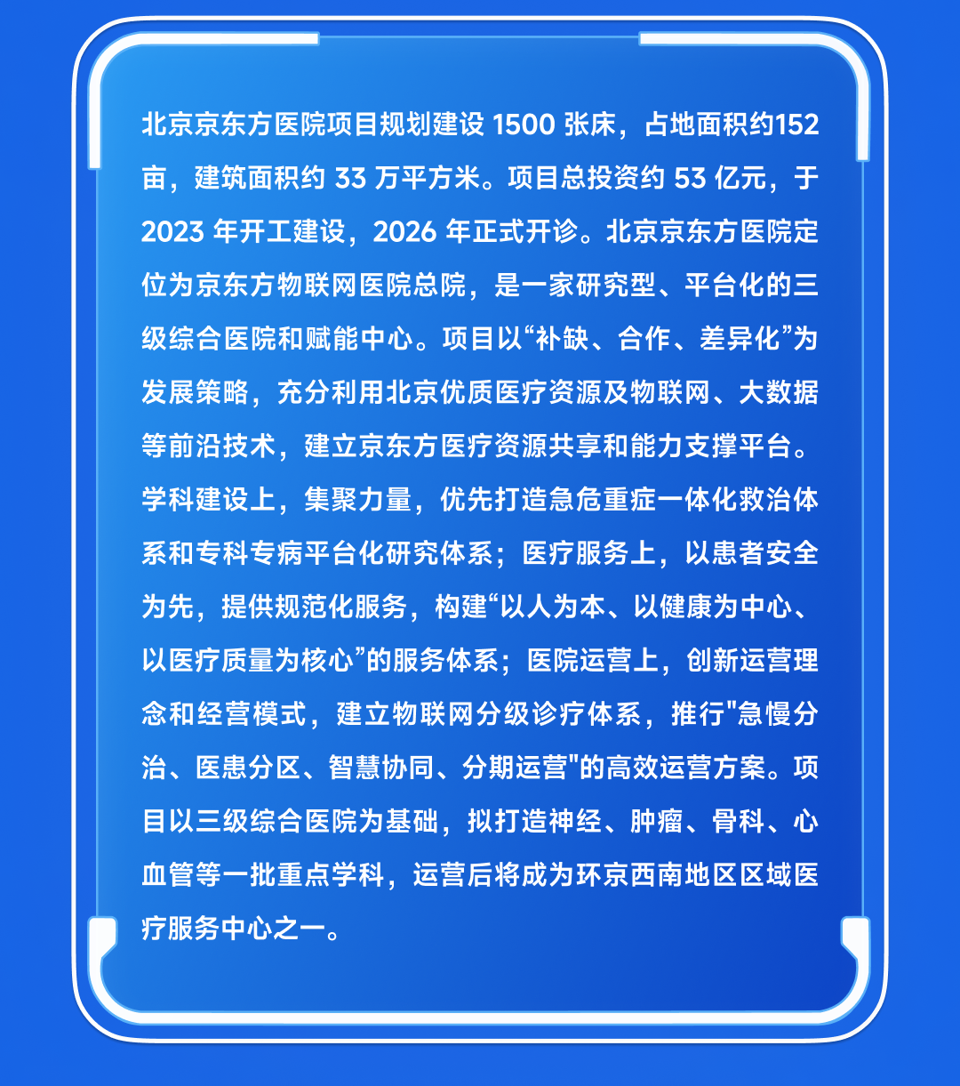 <p>北京京东方医院项目规划建设1500张床，<br/>占地面积约152<br/>亩，建筑面积约33万平方米。项目总投资约53亿元，于<br/>2023 年开工建设，2026年正式开诊。北京京东方医院定<br/>位为京东方物联网医院总院，是一家研究型、平台化的三<br/>级综合医院和赋能中心。项目以“补缺、合作、差异化”为<br/>发展策略，充分利用北京优质医疗资源及物联网、大数据<br/>等前沿技术，建立京东方医疗资源共享和能力支撑平台。<br/>学科建设上，集聚力量，优先打造急危重症一体化救治体<br/>系和专科专病平台化研究体系;医疗服务上，以患者安全<br/>为先，提供规范化服务，构建“以人为本、以健康为中心、<br/>以医疗质量为核心”的服务体系;医院运营上，创新运营理<br/>念和经营模式，建立物联网分级诊疗体系，推行"急慢分<br/>治、医患分区、智慧协同、分期运营"的高效运营方案。项<br/>目以三级综合医院为基础，拟打造神经、肿瘤、骨科、心<br/>血管等一批重点学科，运营后将成为环京西南地区区域医<br/>疗服务中心之一</p>
