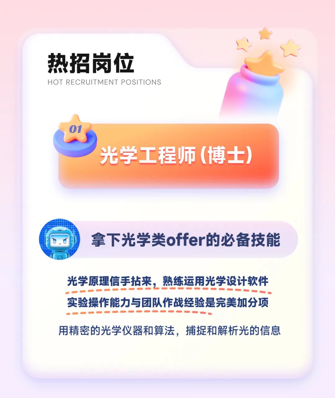 <p>热招岗位</p>
<p>HOT RECRUITMENT POSITIONS</p>
<p>“</p>
<p>\' 光学工程师(博士)</p>
<p>拿下光学类offer的必备技能</p>
<p>光学原理信手拈来,熟练运用光学设计软件</p>
<p>实验操作能力与团队作战经验是完美加分项</p>
<p>用精密的光学仪器和算法,捕捉和解析光的信息</p>
