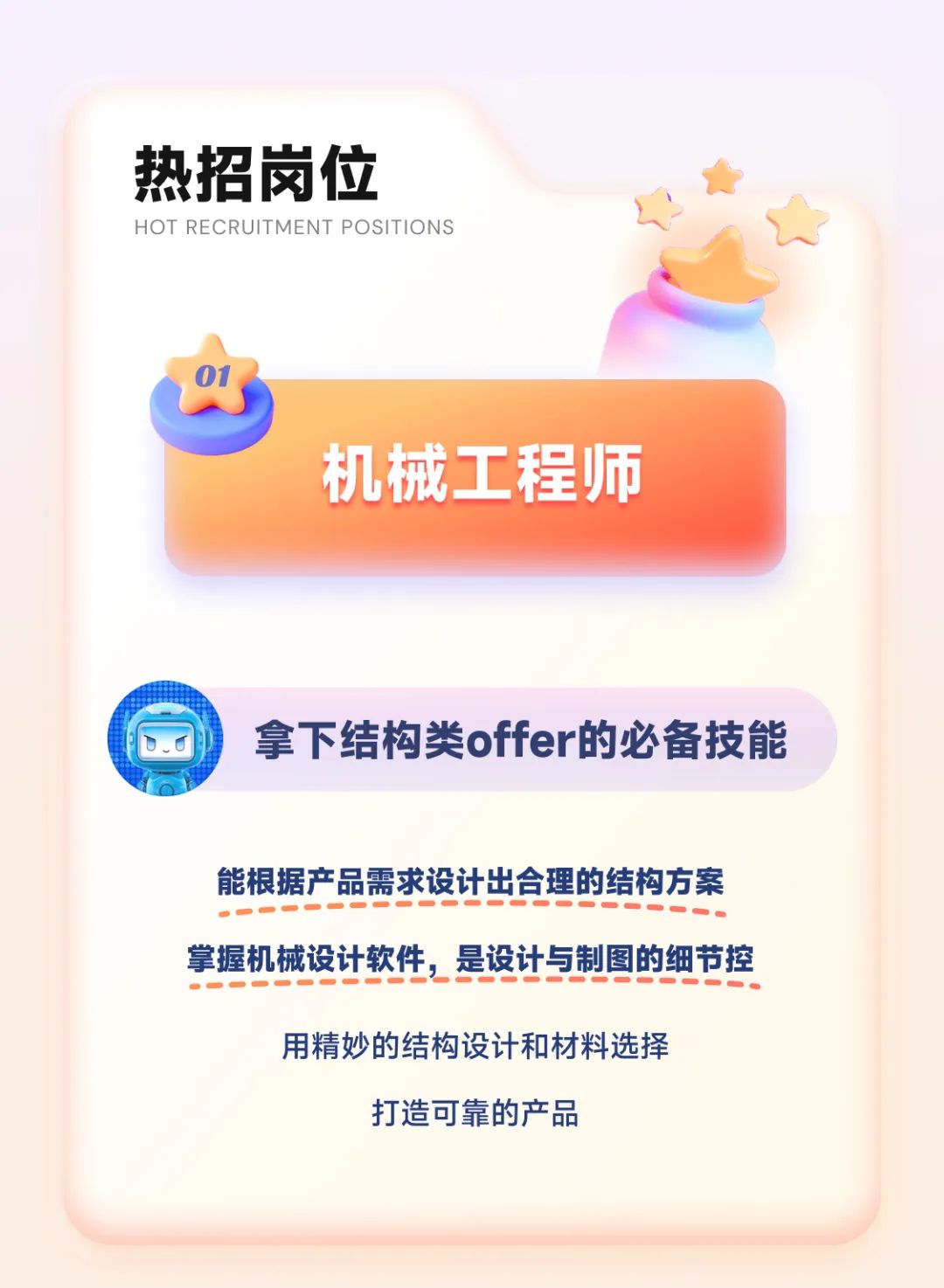 <p>热招岗位</p>
<p>HOT RECRUITMENT POSITIONS</p>
<p>机械工程师</p>
<p>拿下结构类offer的必备技能</p>
<p>能根据产品需求设计出合理的结构方案<br/>掌握机械设计软件，是设计与制图的细节控</p>
<p>用精妙的结构设计和材料选择<br/>打造可靠的产品</p>
