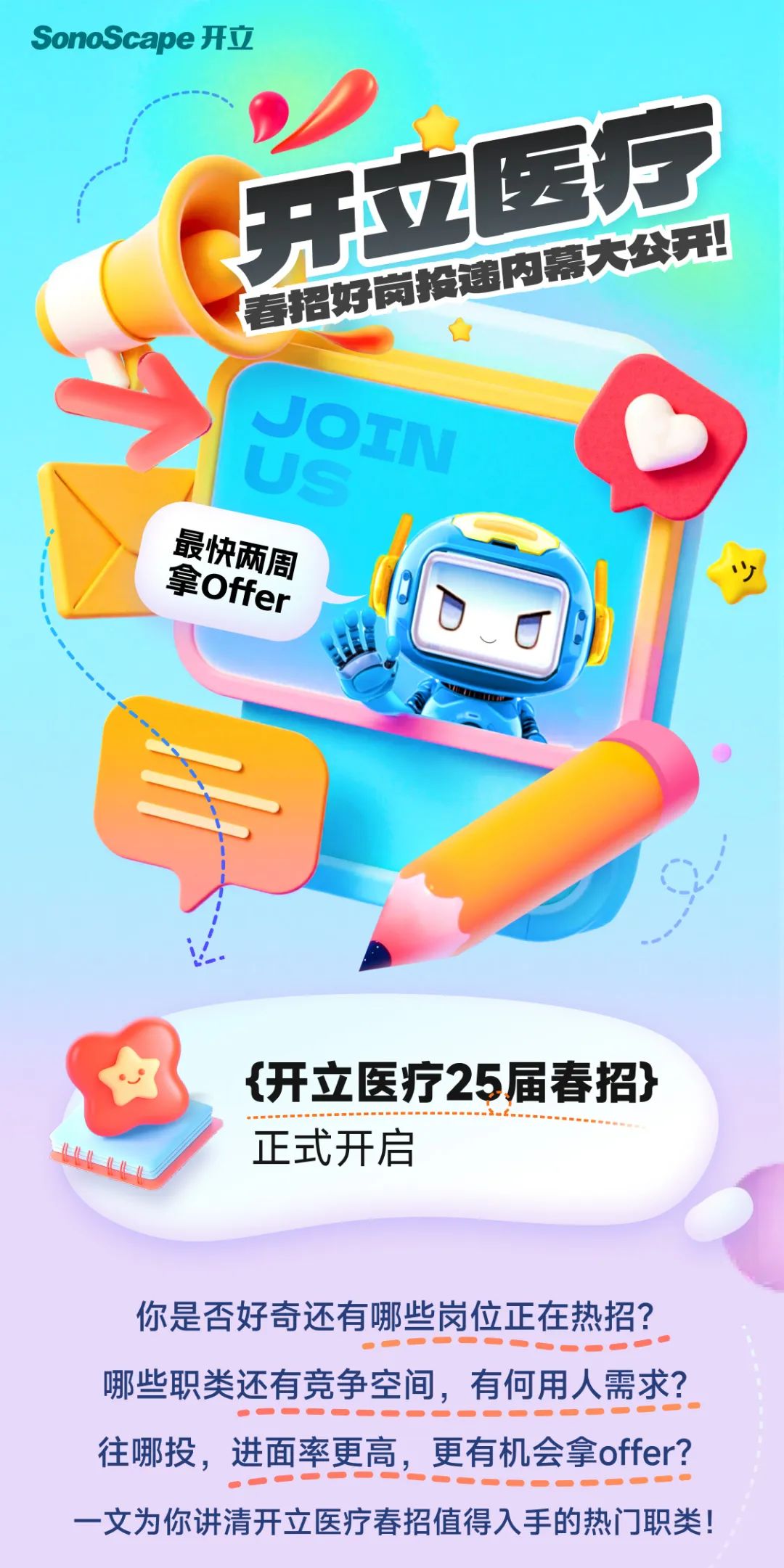 <p>SonoScape 开立</p>
<p>开立医疗<br/>春招好岗投递内幕大公开!<br/>JOTN</p>
<p> </p>
<p>最快两周</p>
<p>拿Offer</p>
<p> </p>
<p>{开立医疗25届春招}<br/>正式开启</p>
<p>你是否好奇还有哪些岗位正在热招?<br/>哪些职类还有竞争空间，有何用人需求?<br/>往哪投，进面率更高，更有机会拿offer?<br/>一文为你讲清开立医疗春招值得入手的热门职类!</p>
