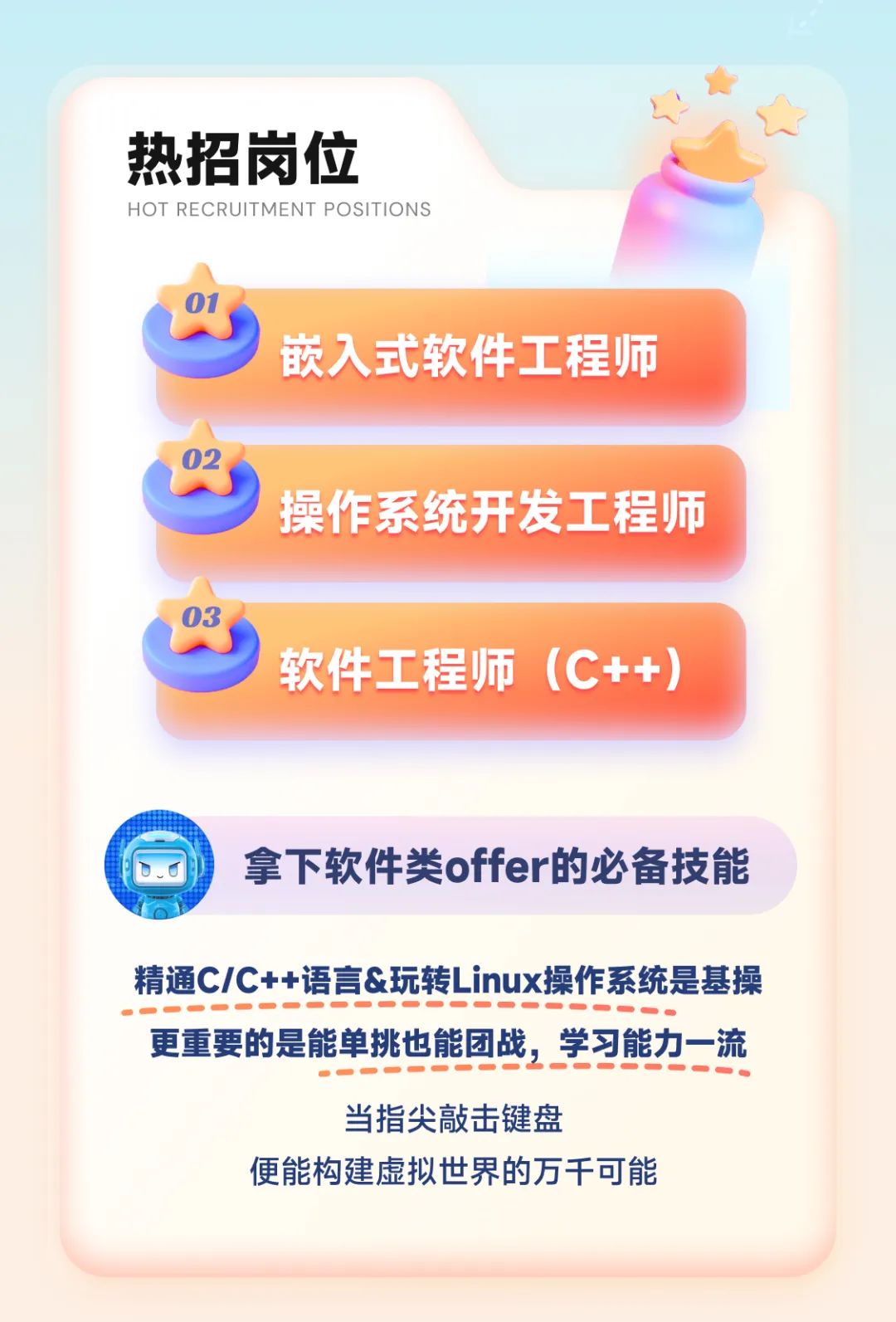 <p>热招岗位</p>
<p>HOT RECRUITMENT POSITIONS</p>
<p>01</p>
<p>嵌入式软件工程师</p>
<p>02</p>
<p>操作系统开发工程师</p>
<p>软件工程师(C++)</p>
<p>拿下软件类offer的必备技能</p>
<p>精通C/C++语言&玩转Linux操作系统是基操</p>
<p>........................</p>
<p>更重要的是能单挑也能团战,学习能力一流</p>
<p>...-...............</p>
<p>当指尖敲击键盘</p>
<p>便能构建虚拟世界的万千可能</p>
