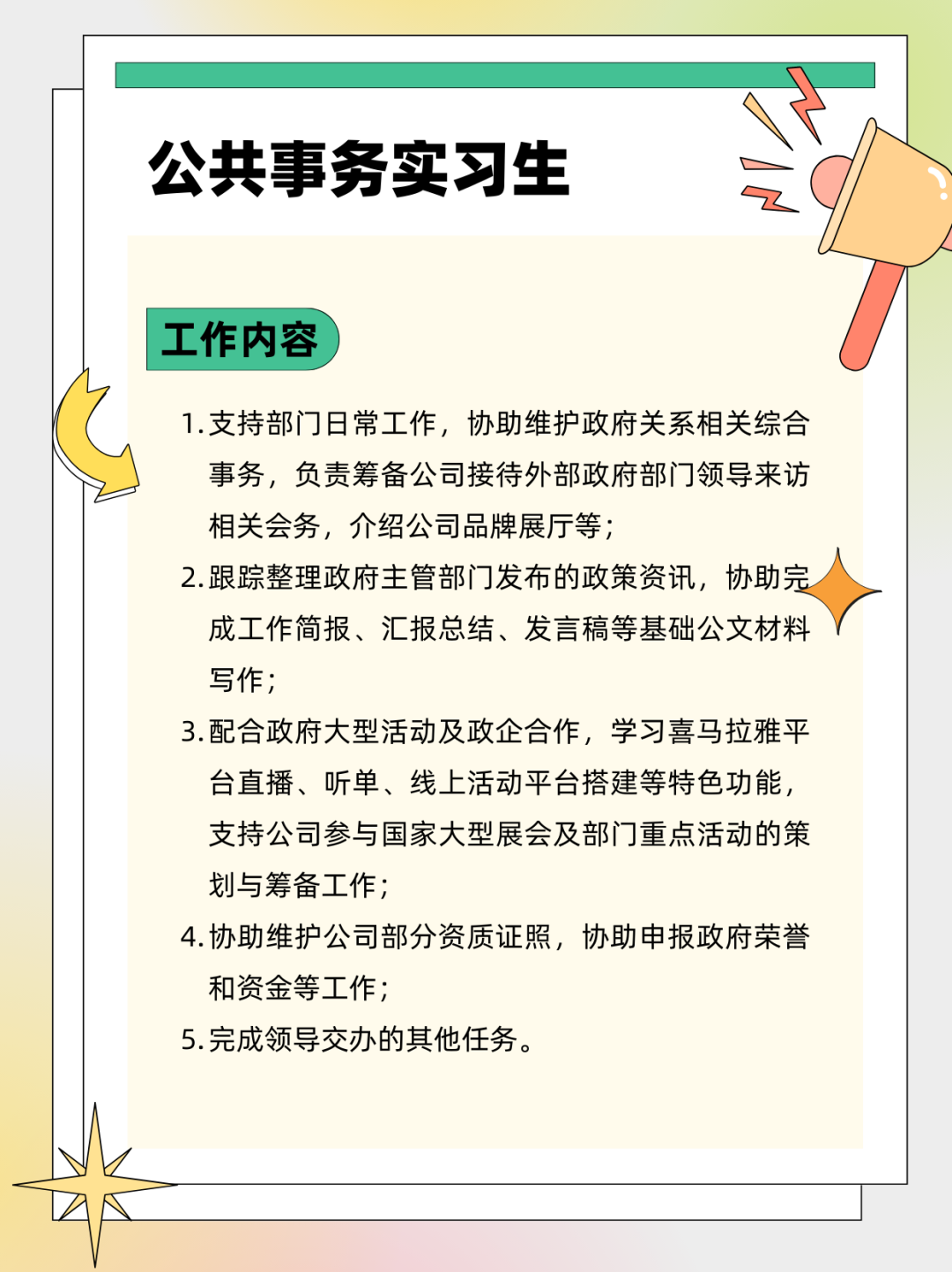 <p>公共事务实习生</p>
<p>工作内容</p>
<p>1.支持部门日常工作，协助维护政府关系相关综合<br/>事务，负责筹备公司接待外部政府部门领导来访<br/>相关会务，介绍公司品牌展厅等;</p>
<p>2.跟踪整理政府主管部门发布的政策资讯，协助完<br/>成工作简报、汇报总结、发言稿等基础公文材料<br/>写作;</p>
<p>3.配合政府大型活动及政企合作，学习喜马拉雅平<br/>台直播、听单、线上活动平台搭建等特色功能，<br/>支持公司参与国家大型展会及部门重点活动的策<br/>划与筹备工作;</p>
<p>4.协助维护公司部分资质证照，协助申报政府荣誉<br/>和资金等工作;</p>
<p>5.完成领导交办的其他任务。</p>
